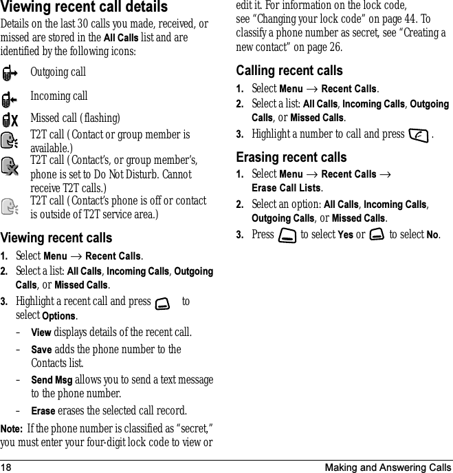 18 Making and Answering CallsViewing recent call detailsDetails on the last 30 calls you made, received, or missed are stored in the All Calls list and are identified by the following icons:Viewing recent calls1. Select Menu → Recent Calls.2. Select a list: All Calls, Incoming Calls, Outgoing Calls, or Missed Calls.3. Highlight a recent call and press   to select Options.–View displays details of the recent call.–Save adds the phone number to the Contacts list.–Send Msg allows you to send a text message to the phone number.–Erase erases the selected call record.Note:  If the phone number is classified as “secret,” you must enter your four-digit lock code to view or edit it. For information on the lock code, see “Changing your lock code” on page 44. To classify a phone number as secret, see “Creating a new contact” on page 26.Calling recent calls1. Select Menu → Recent Calls.2. Select a list: All Calls, Incoming Calls, Outgoing Calls, or Missed Calls.3. Highlight a number to call and press  .Erasing recent calls1. Select Menu → Recent Calls → Erase Call Lists.2. Select an option: All Calls, Incoming Calls, Outgoing Calls, or Missed Calls.3. Press   to select Yes or  to select No.Outgoing callIncoming callMissed call (flashing)T2T call (Contact or group member is available.)T2T call (Contact’s, or group member’s, phone is set to Do Not Disturb. Cannot receive T2T calls.)T2T call (Contact’s phone is off or contact is outside of T2T service area.)