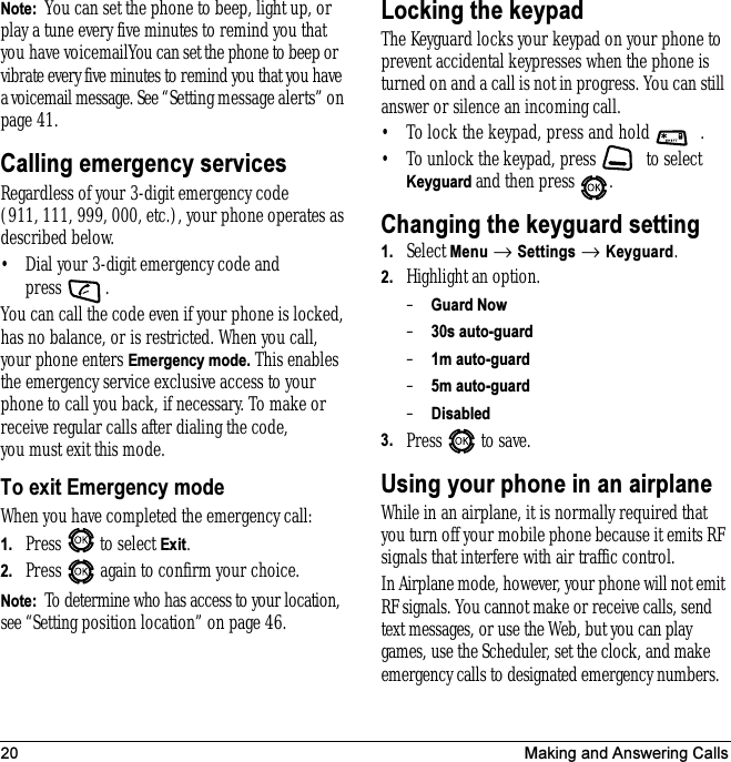 20 Making and Answering CallsNote:  You can set the phone to beep, light up, or play a tune every five minutes to remind you that you have voicemailYou can set the phone to beep or vibrate every five minutes to remind you that you have a voicemail message. See “Setting message alerts” on page 41.Calling emergency servicesRegardless of your 3-digit emergency code (911, 111, 999, 000, etc.), your phone operates as described below.• Dial your 3-digit emergency code and press .You can call the code even if your phone is locked, has no balance, or is restricted. When you call, your phone enters Emergency mode. This enables the emergency service exclusive access to your phone to call you back, if necessary. To make or receive regular calls after dialing the code, you must exit this mode.To exit Emergency modeWhen you have completed the emergency call:1. Press  to select Exit.2. Press   again to confirm your choice.Note:  To determine who has access to your location, see “Setting position location” on page 46.Locking the keypadThe Keyguard locks your keypad on your phone to prevent accidental keypresses when the phone is turned on and a call is not in progress. You can still answer or silence an incoming call.• To lock the keypad, press and hold  .• To unlock the keypad, press   to select Keyguard and then press  .Changing the keyguard setting1. Select Menu → Settings → Keyguard.2. Highlight an option.–Guard Now–30s auto-guard–1m auto-guard–5m auto-guard–Disabled3. Press   to save.Using your phone in an airplaneWhile in an airplane, it is normally required that you turn off your mobile phone because it emits RF signals that interfere with air traffic control.In Airplane mode, however, your phone will not emit RF signals. You cannot make or receive calls, send text messages, or use the Web, but you can play games, use the Scheduler, set the clock, and make emergency calls to designated emergency numbers.