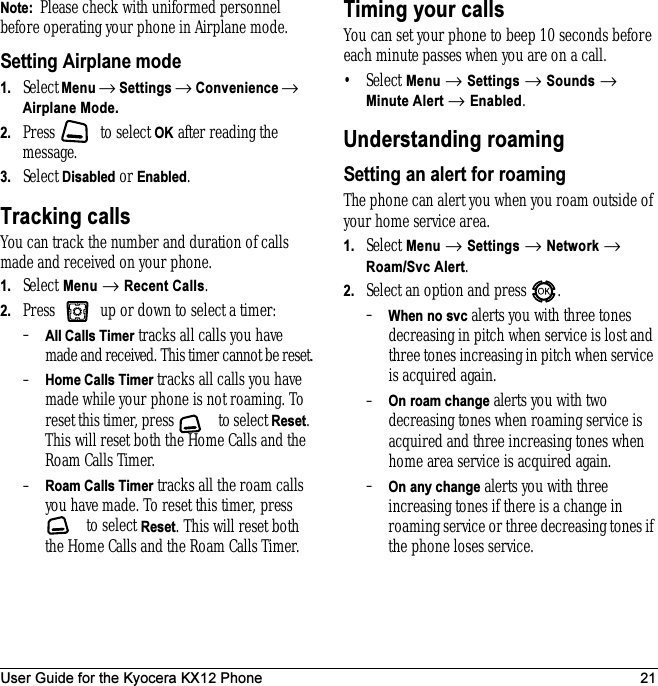 User Guide for the Kyocera KX12 Phone 21Note:  Please check with uniformed personnel before operating your phone in Airplane mode.Setting Airplane mode1. Select Menu → Settings → Convenience → Airplane Mode.2. Press   to select OK after reading the message.3. Select Disabled or Enabled.Tracking callsYou can track the number and duration of calls made and received on your phone.1. Select Menu → Recent Calls.2. Press   up or down to select a timer:–All Calls Timer tracks all calls you have made and received. This timer cannot be reset.–Home Calls Timer tracks all calls you have made while your phone is not roaming. To reset this timer, press   to select Reset. This will reset both the Home Calls and the Roam Calls Timer.–Roam Calls Timer tracks all the roam calls you have made. To reset this timer, press  to select Reset. This will reset both the Home Calls and the Roam Calls Timer.Timing your callsYou can set your phone to beep 10 seconds before each minute passes when you are on a call.•Select Menu → Settings → Sounds → Minute Alert → Enabled.Understanding roamingSetting an alert for roamingThe phone can alert you when you roam outside of your home service area.1. Select Menu → Settings → Network → Roam/Svc Alert.2. Select an option and press  .–When no svc alerts you with three tones decreasing in pitch when service is lost and three tones increasing in pitch when service is acquired again.–On roam change alerts you with two decreasing tones when roaming service is acquired and three increasing tones when home area service is acquired again. –On any change alerts you with three increasing tones if there is a change in roaming service or three decreasing tones if the phone loses service. 