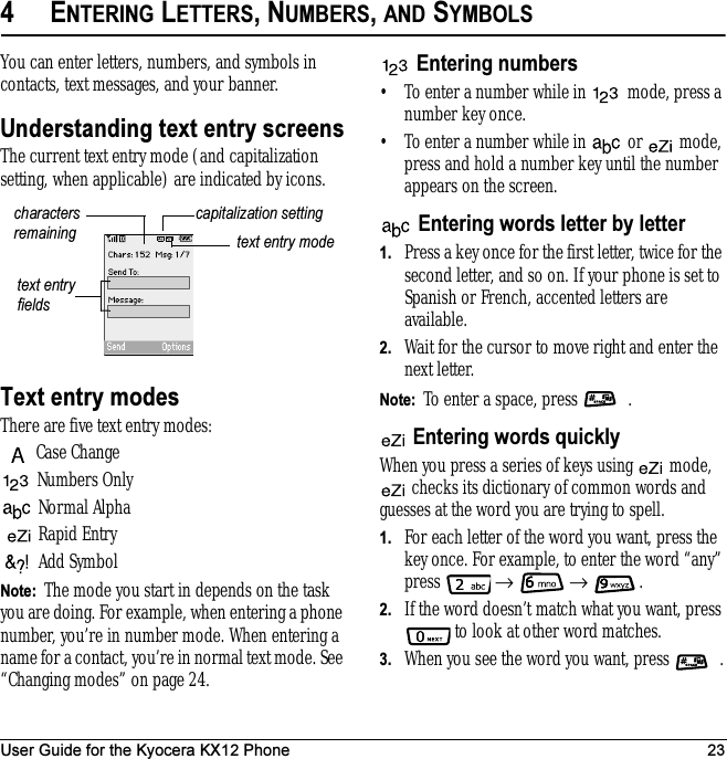 User Guide for the Kyocera KX12 Phone 234ENTERING LETTERS, NUMBERS, AND SYMBOLSYou can enter letters, numbers, and symbols in contacts, text messages, and your banner.Understanding text entry screensThe current text entry mode (and capitalization setting, when applicable) are indicated by icons.Text entry modesThere are five text entry modes:Case ChangeNumbers OnlyNormal Alpha Rapid EntryAdd SymbolNote:  The mode you start in depends on the task you are doing. For example, when entering a phone number, you’re in number mode. When entering a name for a contact, you’re in normal text mode. See “Changing modes” on page 24.Entering numbers• To enter a number while in   mode, press a number key once.• To enter a number while in   or   mode, press and hold a number key until the number appears on the screen.Entering words letter by letter1. Press a key once for the first letter, twice for the second letter, and so on. If your phone is set to Spanish or French, accented letters are available.2. Wait for the cursor to move right and enter the nextletter. Note:  To enter a space, press  .Entering words quicklyWhen you press a series of keys using   mode,  checks its dictionary of common words and guesses at the word you are trying to spell.1. For each letter of the word you want, press the key once. For example, to enter the word “any” press  →  → .2. If the word doesn’t match what you want, press  to look at other word matches.3. When you see the word you want, press  .text entry fieldstext entry modecapitalization settingcharacters remaining