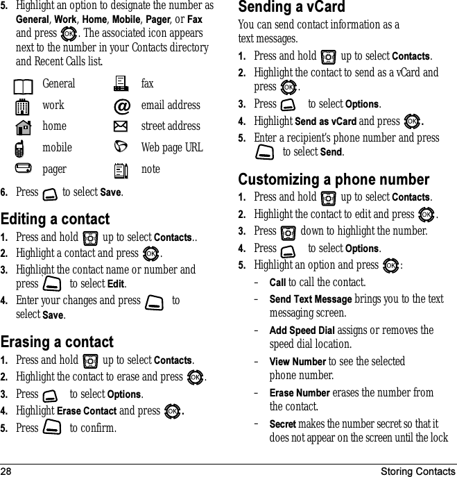28 Storing Contacts5. Highlight an option to designate the number as General, Work, Home, Mobile, Pager, or Fax and press . The associated icon appears next to the number in your Contacts directory and Recent Calls list.6. Press  to select Save.Editing a contact1. Press and hold   up to select Contacts..2. Highlight a contact and press  .3. Highlight the contact name or number and press   to select Edit.4. Enter your changes and press   to select Save.Erasing a contact1. Press and hold   up to select Contacts. 2. Highlight the contact to erase and press  .3. Press   to select Options.4. Highlight Erase Contact and press  .5. Press   to confirm.Sending a vCardYou can send contact information as a text messages.1. Press and hold   up to select Contacts. 2. Highlight the contact to send as a vCard and press .3. Press  to select Options.4. Highlight Send as vCard and press  .5. Enter a recipient’s phone number and press  to select Send.Customizing a phone number1. Press and hold   up to select Contacts. 2. Highlight the contact to edit and press  .3. Press   down to highlight the number.4. Press  to select Options.5. Highlight an option and press  :–Call to call the contact.–Send Text Message brings you to the text messaging screen.–Add Speed Dial assigns or removes the speed dial location.–View Number to see the selected phone number.–Erase Number erases the number from the contact.–Secret makes the number secret so that it does not appear on the screen until the lock General faxwork email addresshome street addressmobile Web page URLpager note
