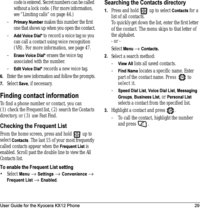 User Guide for the Kyocera KX12 Phone 29code is entered. Secret numbers can be called without a lock code. (For more information, see “Limiting calls” on page 44.)–Primary Number makes this number the first one that shows up when you open the contact.–Add Voice Dial* to record a voice tag so you can call a contact using voice recognition (VR). For more information, see page 47.–Erase Voice Dial* erases the voice tag associated with the number.–Edit Voice Dial* records a new voice tag.6. Enter the new information and follow the prompts.7. Select Save, if necessary.Finding contact informationTo find a phone number or contact, you can (1) check the Frequent list, (2) search the Contacts directory, or (3) use Fast Find.Checking the Frequent ListFrom the home screen, press and hold   up to select Contacts. The last 15 of your most frequently called contacts appear when the Frequent List is enabled. Scroll past the double line to view the All Contacts list.To enable the Frequent List setting•Select Menu → Settings → Convenience → Frequent List → Enabled.Searching the Contacts directory1. Press and hold   up to select Contacts for a list of all contacts. To quickly get down the list, enter the first letter of the contact. The menu skips to that letter of the alphabet.- or -Select Menu → Contacts.2. Select a search method:–View All lists all saved contacts.–Find Name locates a specific name. Enter part of the contact name. Press   to select it.–Speed Dial List, Voice Dial List, Messaging Groups, Business List, or Personal List selects a contact from the specified list.3. Highlight a contact and press  .– To call the contact, highlight the number and press  .
