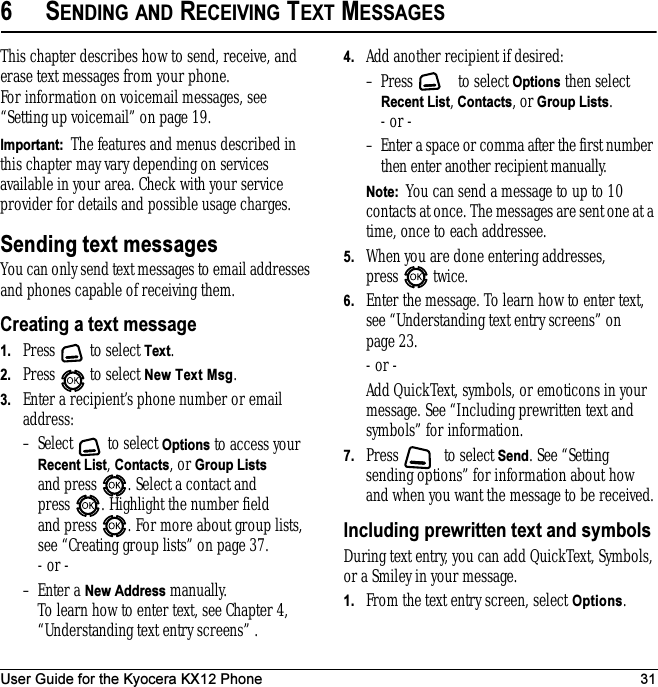 User Guide for the Kyocera KX12 Phone 316SENDING AND RECEIVING TEXT MESSAGESThis chapter describes how to send, receive, and erase text messages from your phone. For information on voicemail messages, see “Setting up voicemail” on page 19.Important:  The features and menus described in this chapter may vary depending on services available in your area. Check with your service provider for details and possible usage charges.Sending text messagesYou can only send text messages to email addresses and phones capable of receiving them. Creating a text message1. Press  to select Text.2. Press  to select New Text Msg.3. Enter a recipient’s phone number or email address:– Select   to select Options to access your Recent List, Contacts, or Group Lists and press  . Select a contact and press  . Highlight the number field and press  . For more about group lists, see “Creating group lists” on page 37.- or -– Enter a New Address manually. To learn how to enter text, see Chapter 4, “Understanding text entry screens” .4. Add another recipient if desired:– Press   to select Options then select Recent List, Contacts, or Group Lists.- or -– Enter a space or comma after the first number then enter another recipient manually.Note:  You can send a message to up to 10 contacts at once. The messages are sent one at a time, once to each addressee.5. When you are done entering addresses, press   twice.6. Enter the message. To learn how to enter text, see “Understanding text entry screens” on page 23.- or -Add QuickText, symbols, or emoticons in your message. See “Including prewritten text and symbols” for information.7. Press  to select Send. See “Setting sending options” for information about how and when you want the message to be received.Including prewritten text and symbolsDuring text entry, you can add QuickText, Symbols, or a Smiley in your message.1. From the text entry screen, select Options.