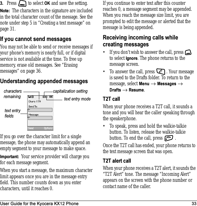User Guide for the Kyocera KX12 Phone 333. Press   to select OK and save the setting.Note:  The characters in the signature are included in the total character count of the message. See the note under step 5 in “Creating a text message” on page 31.If you cannot send messagesYou may not be able to send or receive messages if your phone’s memory is nearly full, or if digital service is not available at the time. To free up memory, erase old messages. See “Erasing messages” on page 36.Understanding appended messagesIf you go over the character limit for a single message, the phone may automatically append an empty segment to your message to make space.Important:  Your service provider will charge you for each message segment.When you start a message, the maximum character limit appears once you are in the message entry field. This number counts down as you enter characters, until it reaches 0. If you continue to enter text after this counter reaches 0, a message segment may be appended. When you reach the message size limit, you are prompted to edit the message or alerted that the message is being appended.Receiving incoming calls while creating messages• If you don’t wish to answer the call, press   to select Ignore. The phone returns to the message screen.• To answer the call, press  . Your message is saved to the Drafts folder. To return to the message, select Menu → Messages → Drafts → Resume.T2T callWhen your phone receives a T2T call, it sounds a tone and you will hear the caller speaking through the speakerphone. • To speak, press and hold the walkie-talkie button. To listen, release the walkie-talkie button. To end the call, press  .Once the T2T call has ended, your phone returns to the text message screen that was open.T2T alert callWhen your phone receives a T2T alert, it sounds the “T2T Alert” tone. The message “Incoming Alert” appears on the screen with the phone number or contact name of the caller. text entry fieldstext entry modecapitalization settingcharacters remaining