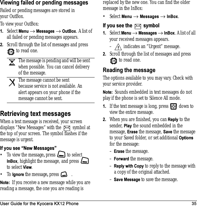 User Guide for the Kyocera KX12 Phone 35Viewing failed or pending messagesFailed or pending messages are stored in your OutBox.To view your OutBox:1. Select Menu → Messages → OutBox. A list of all failed or pending messages appears.2. Scroll through the list of messages and press  to read one.Retrieving text messagesWhen a text message is received, your screen displays “New Messages” with the   symbol at the top of your screen. The symbol flashes if the message is urgent.If you see “New Messages”• To view the message, press   to select InBox, highlight the message, and press   to select View.•To Ignore the message, press .Note:  If you receive a new message while you are reading a message, the one you are reading is replaced by the new one. You can find the older message in the InBox: • Select Menu → Messages → InBox.If you see the   symbol1. Select Menu → Messages → InBox. A list of all your received messages appears.–  indicates an “Urgent” message.2. Scroll through the list of messages and press  to read one.Reading the messageThe options available to you may vary. Check with your service provider.Note:  Sounds embedded in text messages do not play if the phone is set to Silence All mode.1. If the text message is long, press   down to view the entire message.2. When you are finished, you can Reply to the sender, Play the sound embedded in the message, Erase the message, Save the message to your Saved folder, or set additional Options for the message:–Erase the message.–Forward the message.–Reply with Copy to reply to the message with a copy of the original attached.–Save Message to save the message.The message is pending and will be sent when possible. You can cancel delivery of the message.The message cannot be sent because service is not available. An alert appears on your phone if the message cannot be sent.