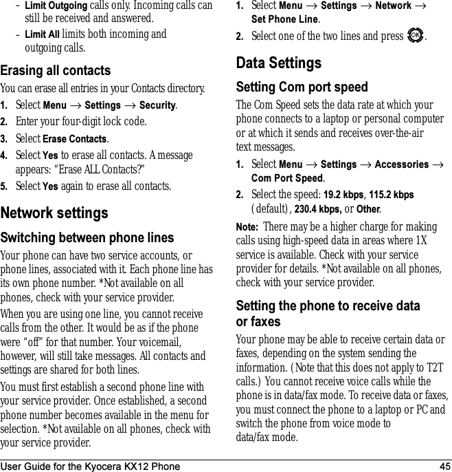 User Guide for the Kyocera KX12 Phone 45–Limit Outgoing calls only. Incoming calls can still be received and answered.–Limit All limits both incoming and outgoing calls.Erasing all contactsYou can erase all entries in your Contacts directory.1. Select Menu → Settings → Security.2. Enter your four-digit lock code.3. Select Erase Contacts.4. Select Yes to erase all contacts. A message appears: “Erase ALL Contacts?”5. Select Yes again to erase all contacts.Network settingsSwitching between phone linesYour phone can have two service accounts, or phone lines, associated with it. Each phone line has its own phone number. *Not available on all phones, check with your service provider.When you are using one line, you cannot receive calls from the other. It would be as if the phone were “off” for that number. Your voicemail, however, will still take messages. All contacts and settings are shared for both lines. You must first establish a second phone line with your service provider. Once established, a second phone number becomes available in the menu for selection. *Not available on all phones, check with your service provider.1. Select Menu → Settings → Network → Set Phone Line.2. Select one of the two lines and press  .Data SettingsSetting Com port speedThe Com Speed sets the data rate at which your phone connects to a laptop or personal computer or at which it sends and receives over-the-air text messages.1. Select Menu → Settings → Accessories → Com Port Speed.2. Select the speed: 19.2 kbps, 115.2 kbps (default), 230.4 kbps, or Other.Note:  There may be a higher charge for making calls using high-speed data in areas where 1X service is available. Check with your service provider for details. *Not available on all phones, check with your service provider.Setting the phone to receive data or faxesYour phone may be able to receive certain data or faxes, depending on the system sending the information. (Note that this does not apply to T2T calls.) You cannot receive voice calls while the phone is in data/fax mode. To receive data or faxes, you must connect the phone to a laptop or PC and switch the phone from voice mode to data/fax mode. 