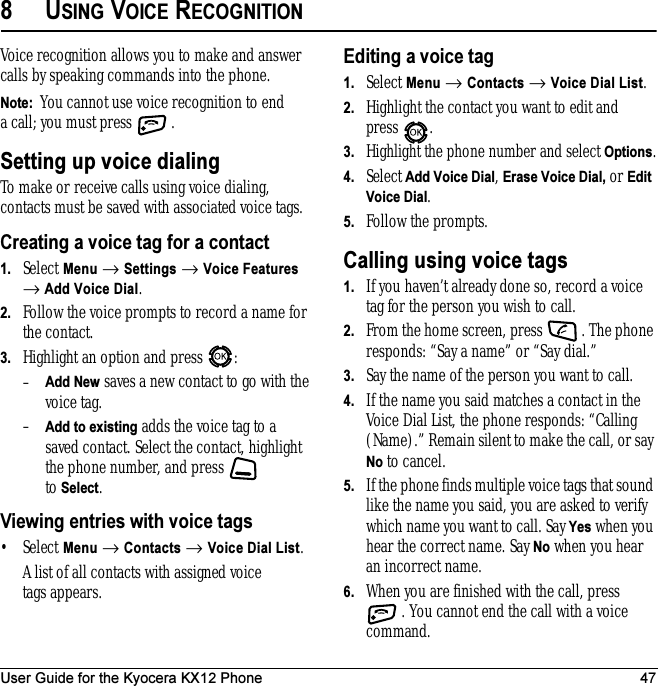 User Guide for the Kyocera KX12 Phone 478USING VOICE RECOGNITIONVoice recognition allows you to make and answer calls by speaking commands into the phone.Note:  You cannot use voice recognition to end a call; you must press  . Setting up voice dialingTo make or receive calls using voice dialing, contacts must be saved with associated voice tags.Creating a voice tag for a contact1. Select Menu → Settings → Voice Features → Add Voice Dial.2. Follow the voice prompts to record a name for the contact.3. Highlight an option and press  :–Add New saves a new contact to go with the voice tag. –Add to existing adds the voice tag to a savedcontact. Select the contact, highlight the phone number, and press   to Select.Viewing entries with voice tags•Select Menu → Contacts → Voice Dial List. A list of all contacts with assigned voice tags appears.Editing a voice tag1. Select Menu → Contacts → Voice Dial List.2. Highlight the contact you want to edit and press .3.Highlight the phone number and select Options.4. Select Add Voice Dial, Erase Voice Dial, or Edit Voice Dial.5. Follow the prompts.Calling using voice tags1. If you haven’t already done so, record a voice tag for the person you wish to call.2. From the home screen, press  . The phone responds: “Say a name” or “Say dial.”3. Say the name of the person you want to call.4. If the name you said matches a contact in the Voice Dial List, the phone responds: “Calling (Name).” Remain silent to make the call, or say No to cancel.5. If the phone finds multiple voice tags that sound like the name you said, you are asked to verify which name you want to call. Say Yes when you hear the correct name. Say No when you hear an incorrect name.6. When you are finished with the call, press . You cannot end the call with a voice command.