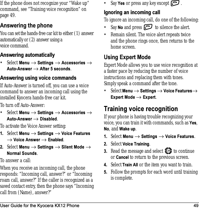 User Guide for the Kyocera KX12 Phone 49If the phone does not recognize your “Wake up” command, see “Training voice recognition” on page 49.Answering the phoneYou can set the hands-free car kit to either (1) answer automatically or (2) answer using a voice command.Answering automatically• Select Menu → Settings → Accessories → Auto-Answer → After 5 seconds.Answering using voice commandsIf Auto-Answer is turned off, you can use a voice command to answer an incoming call using the installed Kyocera hands-free car kit.To turn off Auto-Answer:•Select Menu → Settings → Accessories → Auto-Answer → Disabled.To activate the Voice Answer setting:1. Select Menu → Settings → Voice Features → Voice Answer → Enabled.2. Select Menu → Settings → Silent Mode → Normal Sounds.To answer a call:When you receive an incoming call, the phone responds: “Incoming call, answer?” or “Incoming roam call, answer?” If the caller is recognized as a saved contact entry, then the phone says “Incoming call from (Name), answer?”•Say Yes or press any key except  .Ignoring an incoming callTo ignore an incoming call, do one of the following:•Say No and press   to silence the alert.• Remain silent. The voice alert repeats twice and the phone rings once, then returns to the home screen.Using Expert ModeExpert Mode allows you to use voice recognition at a faster pace by reducing the number of voice instructions and replacing them with tones. Simply speak a command after the tone.•Select Menu → Settings → Voice Features→ Expert Mode → Expert.Training voice recognitionIf your phone is having trouble recognizing your voice, you can train it with commands, such as Yes, No, and Wake up.1. Select Menu → Settings →Voice Features.2. Select Voice Training.3. Read the message and select   to continue or Cancel to return to the previous screen.4. SelectTrain All or the item you want to train.5. Follow the prompts for each word until training is complete.