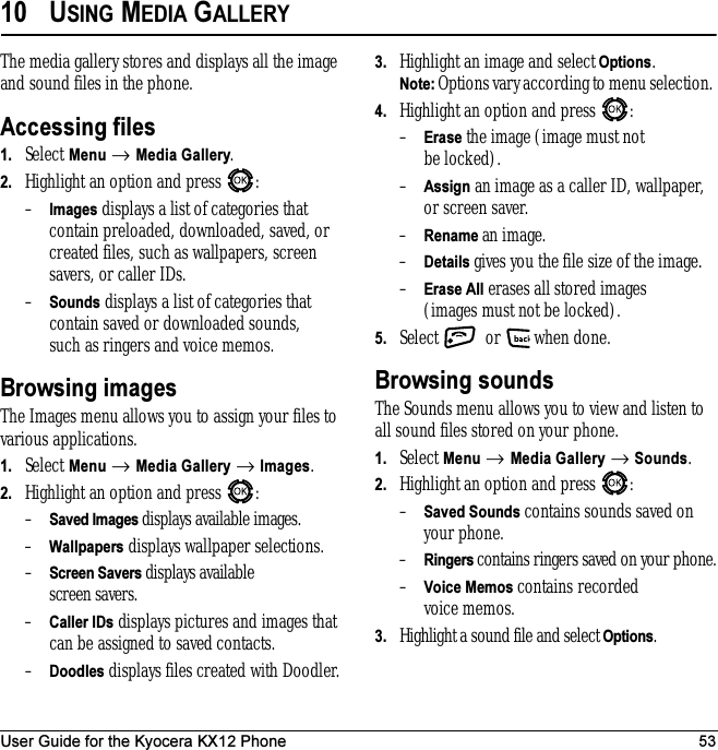 User Guide for the Kyocera KX12 Phone 5310 USING MEDIA GALLERYThe media gallery stores and displays all the image and sound files in the phone.Accessing files1. Select Menu → Media Gallery.2. Highlight an option and press  :–Images displays a list of categories that contain preloaded, downloaded, saved, or created files, such as wallpapers, screen savers, or caller IDs.–Sounds displays a list of categories that contain saved or downloaded sounds, such as ringers and voice memos.Browsing imagesThe Images menu allows you to assign your files to various applications.1. Select Menu → Media Gallery → Images.2. Highlight an option and press  :–Saved Images displays available images.–Wallpapers displays wallpaper selections.–Screen Savers displays available screen savers.–Caller IDs displays pictures and images that can be assigned to saved contacts.–Doodles displays files created with Doodler.3. Highlight an image and select Options. Note: Options vary according to menu selection. 4. Highlight an option and press  :–Erase the image (image must not be locked).–Assign an image as a caller ID, wallpaper, or screen saver.–Rename an image.–Details gives you the file size of the image.–Erase All erases all stored images (images must not be locked).5. Select   or   when done.Browsing soundsThe Sounds menu allows you to view and listen to all sound files stored on your phone.1. Select Menu → Media Gallery → Sounds.2. Highlight an option and press  :–Saved Sounds contains sounds saved on your phone.–Ringers contains ringers saved on your phone.–Voice Memos contains recorded voice memos.3. Highlight a sound file and select Options. 