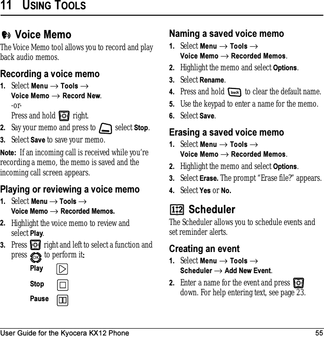 User Guide for the Kyocera KX12 Phone 5511 USING TOOLSVoice MemoThe Voice Memo tool allows you to record and play back audio memos.Recording a voice memo1. Select Menu → Tools → Voice Memo → Record New.-or- Press and hold   right. 2. Say your memo and press to   select Stop.3. Select Save to save your memo.Note:  If an incoming call is received while you’re recording a memo, the memo is saved and the incoming call screen appears.Playing or reviewing a voice memo1. Select Menu → Tools → Voice Memo → Recorded Memos.2. Highlight the voice memo to review and select Play.3. Press   right and left to select a function and press   to perform it:Naming a saved voice memo1. Select Menu → Tools → Voice Memo → Recorded Memos.2. Highlight the memo and select Options.3. Select Rename. 4. Press and hold   to clear the default name.5. Use the keypad to enter a name for the memo.6. Select Save.Erasing a saved voice memo1. Select Menu → Tools → Voice Memo → Recorded Memos.2. Highlight the memo and select Options.3. Select Erase. The prompt “Erase file?” appears.4. Select Yes or No.SchedulerThe Scheduler allows you to schedule events and set reminder alerts. Creating an event1. Select Menu → Tools → Scheduler → Add New Event.2. Enter a name for the event and press   down. For help entering text, see page 23.Play Stop Pause 