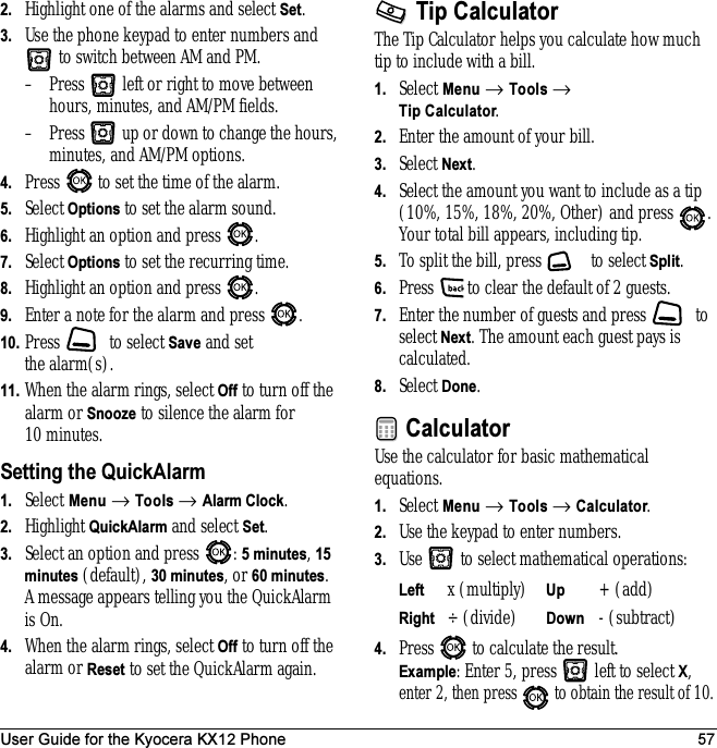User Guide for the Kyocera KX12 Phone 572. Highlight one of the alarms and select Set.3. Use the phone keypad to enter numbers and  to switch between AM and PM.– Press   left or right to move between hours, minutes, and AM/PM fields. – Press   up or down to change the hours, minutes, and AM/PM options.4. Press   to set the time of the alarm.5. Select Options to set the alarm sound.6. Highlight an option and press  .7. Select Options to set the recurring time.8. Highlight an option and press  .9. Enter a note for the alarm and press  . 10. Press   to select Save and set the alarm(s).11. When the alarm rings, select Off to turn off the alarm or Snooze to silence the alarm for 10 minutes.Setting the QuickAlarm1. Select Menu → Tools → Alarm Clock. 2. Highlight QuickAlarm and select Set.3. Select an option and press  : 5 minutes, 15 minutes (default), 30 minutes, or 60 minutes. A message appears telling you the QuickAlarm is On.4. When the alarm rings, select Off to turn off the alarm or Reset to set the QuickAlarm again.Tip CalculatorThe Tip Calculator helps you calculate how much tip to include with a bill. 1. Select Menu → Tools → Tip Calculator.2. Enter the amount of your bill.3. Select Next.4. Select the amount you want to include as a tip (10%, 15%, 18%, 20%, Other) and press  . Your total bill appears, including tip.5. To split the bill, press   to select Split.6. Press   to clear the default of 2 guests.7. Enter the number of guests and press   to select Next. The amount each guest pays is calculated.8. Select Done.CalculatorUse the calculator for basic mathematical equations.1. Select Menu → Tools → Calculator.2. Use the keypad to enter numbers.3. Use   to select mathematical operations:4. Press   to calculate the result. Example: Enter 5, press   left to select X, enter 2, then press   to obtain the result of 10.Left x (multiply) Up + (add)Right ÷ (divide) Down - (subtract)