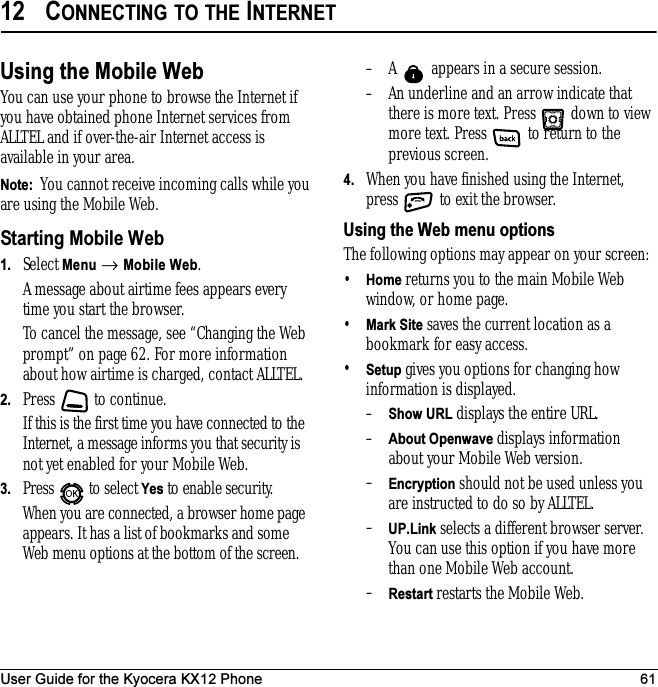User Guide for the Kyocera KX12 Phone 6112 CONNECTING TO THE INTERNETUsing the Mobile WebYou can use your phone to browse the Internet if you have obtained phone Internet services from ALLTEL and if over-the-air Internet access is available in your area.Note:  You cannot receive incoming calls while you are using the Mobile Web. Starting Mobile Web1. Select Menu → Mobile Web.A message about airtime fees appears every time you start the browser. To cancel the message, see “Changing the Web prompt” on page 62. For more information about how airtime is charged, contact ALLTEL.2. Press   to continue.If this is the first time you have connected to the Internet, a message informs you that security is not yet enabled for your Mobile Web.3. Press   to select Yes to enable security.When you are connected, a browser home page appears. It has a list of bookmarks and some Web menu options at the bottom of the screen.– A   appears in a secure session.– An underline and an arrow indicate that there is more text. Press   down to view more text. Press   to return to the previous screen.4. When you have finished using the Internet, press   to exit the browser.Using the Web menu optionsThe following options may appear on your screen:•Home returns you to the main Mobile Web window, or home page.•Mark Site saves the current location as a bookmark for easy access.•Setup=gives you options for changing=how information is displayed.–Show URL displays the entire URL.–About Openwave displays information about your Mobile Web version.–Encryption should not be used unless you are instructed to do so by ALLTEL.–UP.Link selects a different browser server. You can use this option if you have more than one Mobile Web account.–Restart restarts the Mobile Web.