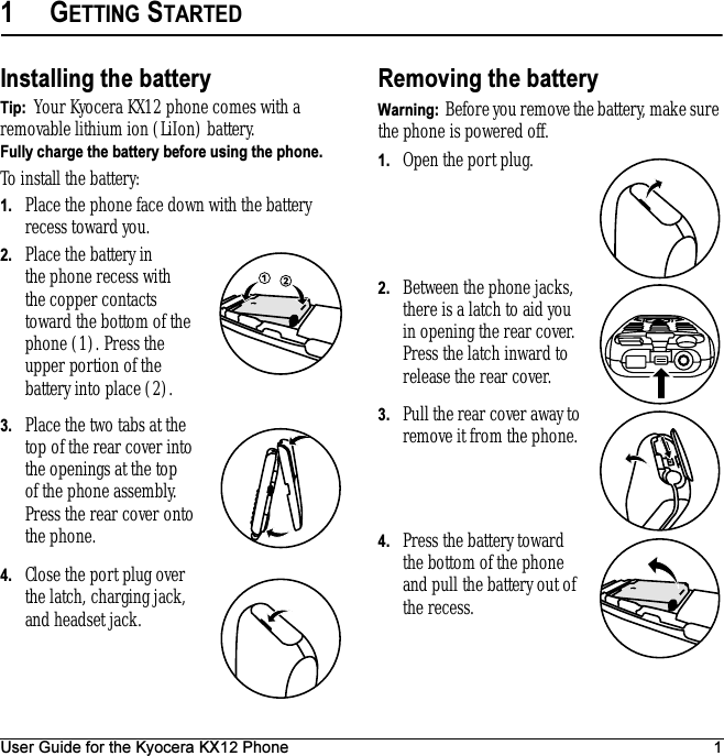 User Guide for the Kyocera KX12 Phone 11GETTING STARTEDInstalling the batteryTip:  Your Kyocera KX12 phone comes with a removable lithium ion (LiIon) battery.Fully charge the battery before using the phone.To install the battery:1. Place the phone face down with the battery recess toward you.2. Place the battery in the phone recess with the copper contacts toward the bottom of the phone (1). Press the upper portion of the battery into place (2).  3. Place the two tabs at the top of the rear cover into the openings at the top of the phone assembly. Press the rear cover onto the phone.4. Close the port plug over the latch, charging jack, and headset jack.Removing the batteryWarning:  Before you remove the battery, make sure the phone is powered off.1. Open the port plug.2. Between the phone jacks, there is a latch to aid you in opening the rear cover. Press the latch inward to release the rear cover.3. Pull the rear cover away to remove it from the phone.4. Press the battery toward the bottom of the phone and pull the battery out of the recess.