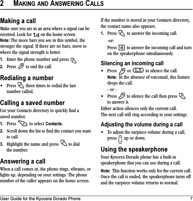 User Guide for the Kyocera Dorado Phone 72MAKING AND ANSWERING CALLSMaking a callMake sure you are in an area where a signal can be received. Look for   on the home screen.Note: The more bars you see in this symbol, the stronger the signal. If there are no bars, move to where the signal strength is better.1. Enter the phone number and press  .2. Press   to end the call.Redialing a number• Press   three times to redial the last number called.Calling a saved numberUse your Contacts directory to quickly find a saved number.1. Press   to select Contacts.2. Scroll down the list to find the contact you want to call.3. Highlight the name and press   to dial the number.Answering a callWhen a call comes in, the phone rings, vibrates, or lights up, depending on your settings. The phone number of the caller appears on the home screen. If the number is stored in your Contacts directory, the contact name also appears.1. Press   to answer the incoming call.-or-Press   to answer the incoming call and turn on the speakerphone simultaneously.Silencing an incoming call • Press   or   to silence the call. Note:  In the absence of voicemail, this feature drops the call.- or -• Press   to silence the call then press   to answer it.Either action silences only the current call. The next call will ring according to your settings.Adjusting the volume during a call• To adjust the earpiece volume during a call, press   up or down.Using the speakerphoneYour Kyocera Dorado phone has a built-in speakerphone that you can use during a call. Note:  This function works only for the current call. Once the call is ended, the speakerphone turns off and the earpiece volume returns to normal.