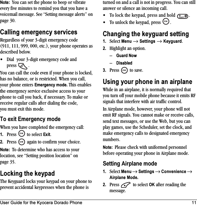 User Guide for the Kyocera Dorado Phone 11Note:  You can set the phone to beep or vibrate every five minutes to remind you that you have a voicemail message. See “Setting message alerts” on page 30.Calling emergency servicesRegardless of your 3-digit emergency code (911, 111, 999, 000, etc.), your phone operates as described below.• Dial  your 3-digit emergency code and press .You can call the code even if your phone is locked, has no balance, or is restricted. When you call, your phone enters Emergency mode. This enables the emergency service exclusive access to your phone to call you back, if necessary. To make or receive regular calls after dialing the code, you must exit this mode.To exit Emergency modeWhen you have completed the emergency call:1. Press  to select Exit.2. Press   again to confirm your choice.Note:  To determine who has access to your location, see “Setting position location” on page 35.Locking the keypadThe Keyguard locks your keypad on your phone to prevent accidental keypresses when the phone is turned on and a call is not in progress. You can still answer or silence an incoming call.• To lock the keypad, press and hold  .• To unlock the keypad, press  .Changing the keyguard setting1. Select Menu → Settings → Keyguard.2. Highlight an option.–Guard Now–Disabled3. Press   to save.Using your phone in an airplaneWhile in an airplane, it is normally required that you turn off your mobile phone because it emits RF signals that interfere with air traffic control.In Airplane mode, however, your phone will not emit RF signals. You cannot make or receive calls, send text messages, or use the Web, but you can play games, use the Scheduler, set the clock, and make emergency calls to designated emergency numbers.Note:  Please check with uniformed personnel before operating your phone in Airplane mode.Setting Airplane mode1. Select Menu → Settings → Convenience → Airplane Mode.2. Press  to select OK after reading the message.