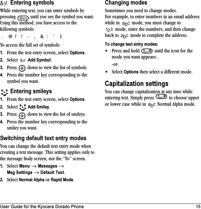 User Guide for the Kyocera Dorado Phone 15 Entering symbolsWhile entering text, you can enter symbols by pressing   until you see the symbol you want. Using this method, you have access to the following symbols:To access the full set of symbols:1. From the text entry screen, select Options.2. Select   Add Symbol.3. Press   down to view the list of symbols.4. Press the number key corresponding to the symbol you want. Entering smileys1. From the text entry screen, select Options.2. Select   Add Smiley.3. Press   down to view the list of smileys.4. Press the number key corresponding to the smiley you want.Switching default text entry modesYou can change the default text entry mode when creating a text message. This setting applies only to the message body screen, not the “To” screen. 1. Select Menu → Messages → Msg Settings → Default Text.2. Select Normal Alpha or Rapid Mode.Changing modesSometimes you need to change modes. For example, to enter numbers in an email address while in  mode, you must change to mode, enter the numbers, and then change back to  mode to complete the address.To change text entry modes:• Press and hold   until the icon for the mode you want appears.-or-•Select Options then select a different mode.Capitalization settingsYou can change capitalization at any time while entering text. Simply press   to choose upper or lower case while in   Normal Alpha mode..@?!-,&amp;:‘1