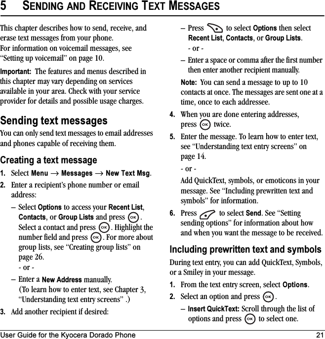 User Guide for the Kyocera Dorado Phone 215SENDING AND RECEIVING TEXT MESSAGESThis chapter describes how to send, receive, and erase text messages from your phone. For information on voicemail messages, see “Setting up voicemail” on page 10.Important:  The features and menus described in this chapter may vary depending on services available in your area. Check with your service provider for details and possible usage charges.Sending text messagesYou can only send text messages to email addresses and phones capable of receiving them. Creating a text message1. Select Menu → Messages → New Text Msg.2. Enter a recipient’s phone number or email address:–Select Options to access your Recent List, Contacts, or Group Lists and press  . Select a contact and press  . Highlight the number field and press  . For more about group lists, see “Creating group lists” on page 26.- or -– Enter a New Address manually. (To learn how to enter text, see Chapter 3, “Understanding text entry screens” .)3. Add another recipient if desired:– Press   to select Options then select Recent List, Contacts, or Group Lists.- or -– Enter a space or comma after the first number then enter another recipient manually.Note:  You can send a message to up to 10 contacts at once. The messages are sent one at a time, once to each addressee.4. When you are done entering addresses, press   twice.5. Enter the message. To learn how to enter text, see “Understanding text entry screens” on page 14.- or -Add QuickText, symbols, or emoticons in your message. See “Including prewritten text and symbols” for information.6. Press  to select Send. See “Setting sending options” for information about how and when you want the message to be received.Including prewritten text and symbolsDuring text entry, you can add QuickText, Symbols, or a Smiley in your message.1. From the text entry screen, select Options.2. Select an option and press  . –Insert QuickText: Scroll through the list of options and press   to select one.