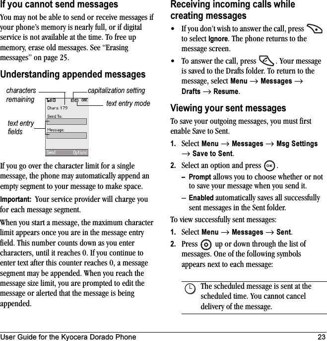 User Guide for the Kyocera Dorado Phone 23If you cannot send messagesYou may not be able to send or receive messages if your phone’s memory is nearly full, or if digital service is not available at the time. To free up memory, erase old messages. See “Erasing messages” on page 25.Understanding appended messagesIf you go over the character limit for a single message, the phone may automatically append an empty segment to your message to make space.Important:  Your service provider will charge you for each message segment.When you start a message, the maximum character limit appears once you are in the message entry field. This number counts down as you enter characters, until it reaches 0. If you continue to enter text after this counter reaches 0, a message segment may be appended. When you reach the message size limit, you are prompted to edit the message or alerted that the message is being appended.Receiving incoming calls while creating messages• If you don’t wish to answer the call, press   to select Ignore. The phone returns to the message screen.• To answer the call, press  . Your message is saved to the Drafts folder. To return to the message, select Menu → Messages → Drafts → Resume.Viewing your sent messagesTo save your outgoing messages, you must first enable Save to Sent.1. Select Menu → Messages → Msg Settings → Save to Sent.2. Select an option and press  .–Prompt allows you to choose whether or not to save your message when you send it.–Enabled automatically saves all successfully sent messages in the Sent folder.To view successfully sent messages:1. Select Menu → Messages → Sent.2. Press   up or down through the list of messages. One of the following symbols appears next to each message:text entry fieldstext entry modecapitalization settingcharacters remainingThe scheduled message is sent at the scheduled time. You cannot cancel delivery of the message.