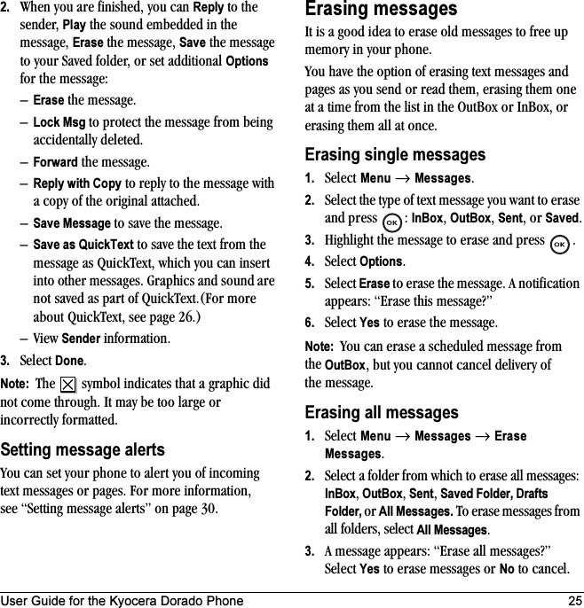User Guide for the Kyocera Dorado Phone 252. When you are finished, you can Reply to the sender, Play the sound embedded in the message, Erase the message, Save the message to your Saved folder, or set additional Options for the message:–Erase the message.–Lock Msg to protect the message from being accidentally deleted.–Forward the message.–Reply with Copy to reply to the message with a copy of the original attached.–Save Message to save the message.–Save as QuickText to save the text from the message as QuickText, which you can insert into other messages. Graphics and sound are not saved as part of QuickText.(For more about QuickText, see page 26.)–View Sender information.3. Select Done.Note:  The   symbol indicates that a graphic did not come through. It may be too large or incorrectly formatted.Setting message alertsYou can set your phone to alert you of incoming text messages or pages. For more information, see “Setting message alerts” on page 30.Erasing messagesIt is a good idea to erase old messages to free up memory in your phone.You have the option of erasing text messages and pages as you send or read them, erasing them one at a time from the list in the OutBox or InBox, or erasing them all at once.Erasing single messages1. Select Menu → Messages.2. Select the type of text message you want to erase and press  : InBox, OutBox, Sent, or Saved.3. Highlight the message to erase and press  .4. Select Options.5. Select Erase to erase the message. A notification appears: “Erase this message?”6. Select Yes to erase the message.Note:  You can erase a scheduled message from the OutBox, but you cannot cancel delivery of the message.Erasing all messages1. Select Menu → Messages → Erase Messages.2. Select a folder from which to erase all messages: InBox, OutBox, Sent, Saved Folder, Drafts Folder, or All Messages. To erase messages from all folders, select All Messages.3. A message appears: “Erase all messages?” Select Yes to erase messages or No to cancel.