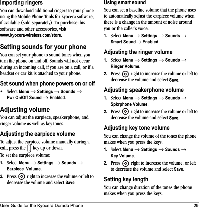 User Guide for the Kyocera Dorado Phone 29Importing ringersYou can download additional ringers to your phone using the Mobile Phone Tools for Kyocera software, if available (sold separately). To purchase this software and other accessories, visit www.kyocera-wireless.com/store.Setting sounds for your phoneYou can set your phone to sound tones when you turn the phone on and off. Sounds will not occur during an incoming call, if you are on a call, or if a headset or car kit is attached to your phone.Set sound when phone powers on or off•Select Menu → Settings → Sounds → Pwr On/Off Sound → Enabled. Adjusting volumeYou can adjust the earpiece, speakerphone, and ringer volume as well as key tones.Adjusting the earpiece volumeTo adjust the earpiece volume manually during a call, press the   key up or down.To set the earpiece volume:1. Select Menu → Settings → Sounds → Earpiece Volume.2. Press   right to increase the volume or left to decrease the volume and select Save.Using smart soundYou can set a baseline volume that the phone uses to automatically adjust the earpiece volume when there is a change in the amount of noise around you or the caller’s voice.1. Select Menu → Settings → Sounds → Smart Sound→ Enabled.Adjusting the ringer volume1. Select Menu → Settings → Sounds → Ringer Volume.2. Press   right to increase the volume or left to decrease the volume and select Save.Adjusting speakerphone volume1. Select Menu → Settings → Sounds → Spkrphone Volume.2. Press   right to increase the volume or left to decrease the volume and select Save.Adjusting key tone volumeYou can change the volume of the tones the phone makes when you press the keys. 1. Select Menu → Settings → Sounds → Key Volume. 2. Press   right to increase the volume, or left to decrease the volume and select Save.Setting key lengthYou can change duration of the tones the phone makes when you press the keys. 