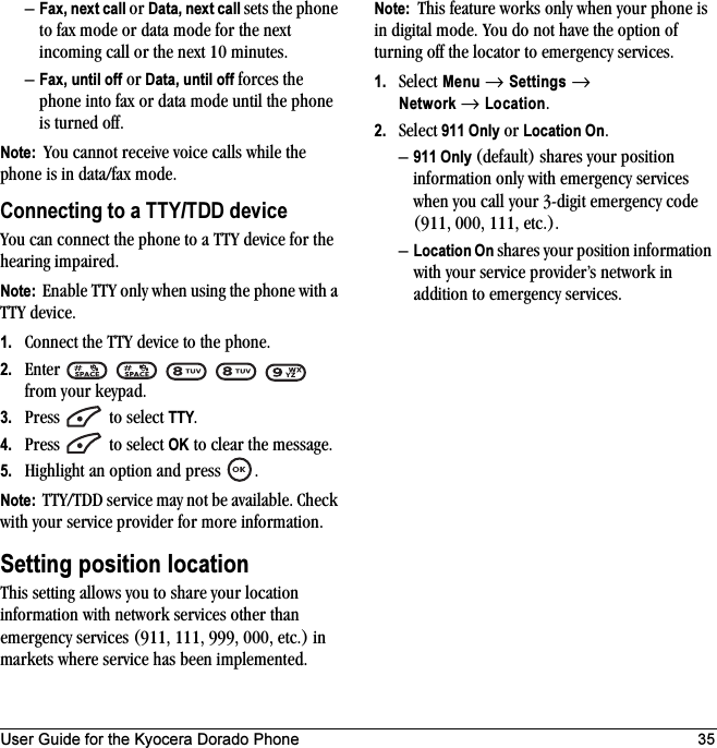 User Guide for the Kyocera Dorado Phone 35–Fax, next call or Data, next call sets the phone to fax mode or data mode for the next incoming call or the next 10 minutes. –Fax, until off or Data, until off forces the phone into fax or data mode until the phone is turned off.Note:  You cannot receive voice calls while the phone is in data/fax mode.Connecting to a TTY/TDD deviceYou can connect the phone to a TTY device for the hearing impaired. Note:  Enable TTY only when using the phone with a TTY device.1. Connect the TTY device to the phone.2. Enter      from your keypad.3. Press   to select TTY.4. Press   to select OK to clear the message.5. Highlight an option and press  .Note:  TTY/TDD service may not be available. Check with your service provider for more information.Setting position locationThis setting allows you to share your location information with network services other than emergency services (911, 111, 999, 000, etc.) in markets where service has been implemented.Note:  This feature works only when your phone is in digital mode. You do not have the option of turning off the locator to emergency services.1. Select Menu → Settings → Network → Location.2. Select 911 Only or Location On.–911 Only (default) shares your position information only with emergency services when you call your 3-digit emergency code (911, 000, 111, etc.).–Location On shares your position information with your service provider’s network in addition to emergency services.