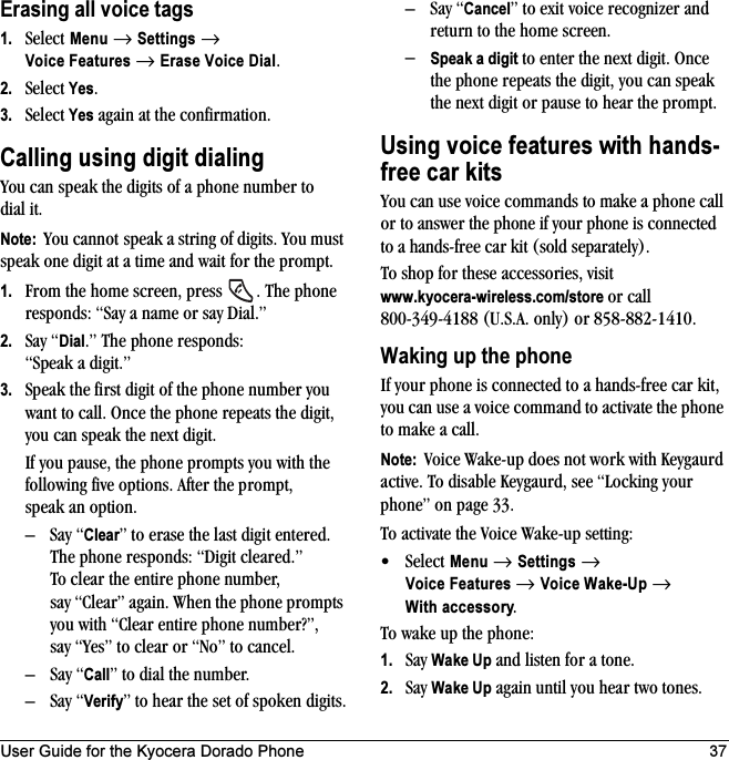 User Guide for the Kyocera Dorado Phone 37Erasing all voice tags1. Select Menu → Settings → Voice Features → Erase Voice Dial.2. Select Yes.3. Select Yes again at the confirmation.Calling using digit dialingYou can speak the digits of a phone number to dial it.Note:  You cannot speak a string of digits. You must speak one digit at a time and wait for the prompt.1. From the home screen, press  . The phone responds: “Say a name or say Dial.”2. Say “Dial.” The phone responds: “Speak a digit.”3. Speak the first digit of the phone number you want to call. Once the phone repeats the digit, you can speak the next digit.If you pause, the phone prompts you with the following five options. After the prompt, speak an option.–Say “Clear” to erase the last digit entered. The phone responds: “Digit cleared.”To clear the entire phone number, say “Clear” again. When the phone prompts you with “Clear entire phone number?”, say “Yes” to clear or “No” to cancel.–Say “Call” to dial the number.–Say “Verify” to hear the set of spoken digits.–Say “Cancel” to exit voice recognizer and return to the home screen.–Speak a digit to enter the next digit. Once the phone repeats the digit, you can speak the next digit or pause to hear the prompt.Using voice features with hands-free car kitsYou can use voice commands to make a phone call or to answer the phone if your phone is connected to a hands-free car kit (sold separately).To shop for these accessories, visit www.kyocera-wireless.com/store or call 800-349-4188 (U.S.A. only) or 858-882-1410.Waking up the phoneIf your phone is connected to a hands-free car kit, you can use a voice command to activate the phone to make a call.Note:  Voice Wake-up does not work with Keygaurd active. To disable Keygaurd, see “Locking your phone” on page 33.To activate the Voice Wake-up setting:•Select Menu → Settings → Voice Features → Voice Wake-Up → With accessory.To wake up the phone:1. Say Wake Up and listen for a tone. 2. Say Wake Up again until you hear two tones.