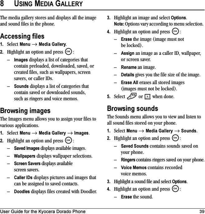 User Guide for the Kyocera Dorado Phone 398USING MEDIA GALLERYThe media gallery stores and displays all the image and sound files in the phone.Accessing files1. Select Menu → Media Gallery.2. Highlight an option and press  :–Images displays a list of categories that contain preloaded, downloaded, saved, or created files, such as wallpapers, screen savers, or caller IDs.–Sounds displays a list of categories that contain saved or downloaded sounds, such as ringers and voice memos.Browsing imagesThe Images menu allows you to assign your files to various applications.1. Select Menu → Media Gallery → Images.2. Highlight an option and press  :–Saved Images displays available images.–Wallpapers displays wallpaper selections.–Screen Savers displays available screen savers.–Caller IDs displays pictures and images that can be assigned to saved contacts.–Doodles displays files created with Doodler.3. Highlight an image and select Options. Note: Options vary according to menu selection. 4. Highlight an option and press  :–Erase the image (image must not be locked).–Assign an image as a caller ID, wallpaper, or screen saver.–Rename an image.–Details gives you the file size of the image.–Erase All erases all stored images (images must not be locked).5. Select   or   when done.Browsing soundsThe Sounds menu allows you to view and listen to all sound files stored on your phone.1. Select Menu → Media Gallery → Sounds.2. Highlight an option and press  :–Saved Sounds contains sounds saved on your phone.–Ringers contains ringers saved on your phone.–Voice Memos contains recorded voice memos.3. Highlight a sound file and select Options. 4. Highlight an option and press  :–Erase the sound.