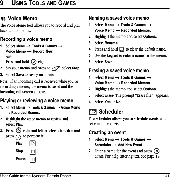 User Guide for the Kyocera Dorado Phone 419USING TOOLS AND GAMESVoice MemoThe Voice Memo tool allows you to record and play back audio memos.Recording a voice memo1. Select Menu → Tools &amp; Games → Voice Memo → Record New.-or- Press and hold   right. 2. Say your memo and press to   select Stop.3. Select Save to save your memo.Note:  If an incoming call is received while you’re recording a memo, the memo is saved and the incoming call screen appears.Playing or reviewing a voice memo1. Select Menu → Tools &amp; Games → Voice Memo → Recorded Memos.2. Highlight the voice memo to review and select Play.3. Press   right and left to select a function and press   to perform it:Naming a saved voice memo1. Select Menu → Tools &amp; Games → Voice Memo → Recorded Memos.2. Highlight the memo and select Options.3. Select Rename. 4. Press and hold   to clear the default name.5. Use the keypad to enter a name for the memo.6. Select Save.Erasing a saved voice memo1. Select Menu → Tools &amp; Games → Voice Memo → Recorded Memos.2. Highlight the memo and select Options.3. Select Erase. The prompt “Erase file?” appears.4. Select Yes or No.SchedulerThe Scheduler allows you to schedule events and set reminder alerts. Creating an event1. Select Menu → Tools &amp; Games → Scheduler → Add New Event.2. Enter a name for the event and press   down. For help entering text, see page 14.Play Stop Pause 