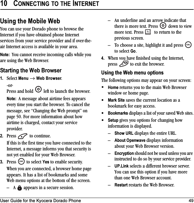 User Guide for the Kyocera Dorado Phone 4910 CONNECTING TO THE INTERNETUsing the Mobile WebYou can use your Dorado phone to browse the Internet if you have obtained phone Internet services from your service provider and if over-the-air Internet access is available in your area. Note:  You cannot receive incoming calls while you are using the Web Browser. Starting the Web Browser1. Select Menu → Web Browser.-or-Press and hold   left to launch the browser.Note:  A message about airtime fees appears every time you start the browser. To cancel the message, see “Changing the Web prompt” on page 50. For more information about how airtime is charged, contact your service provider.2. Press   to continue.If this is the first time you have connected to the Internet, a message informs you that security is not yet enabled for your Web Browser.3. Press  to select Yes to enable security.When you are connected, a browser home page appears. It has a list of bookmarks and some Web menu options at the bottom of the screen.– A   appears in a secure session.– An underline and an arrow indicate that there is more text. Press   down to view more text. Press   to return to the previous screen.– To choose a site, highlight it and press   to select Go.4. When you have finished using the Internet, press   to exit the browser.Using the Web menu optionsThe following options may appear on your screen:•Home returns you to the main Web Browser window or home page.•Mark Site saves the current location as a bookmark for easy access.•Bookmarks displays a list of your saved Web sites.•Setup gives you options for changing how information is displayed.–Show URL displays the entire URL.–About Openwave displays information about your Web Browser version.–Encryption should not be used unless you are instructed to do so by your service provider.–UP.Link selects a different browser server. You can use this option if you have more than one Web Browser account.–Restart restarts the Web Browser.