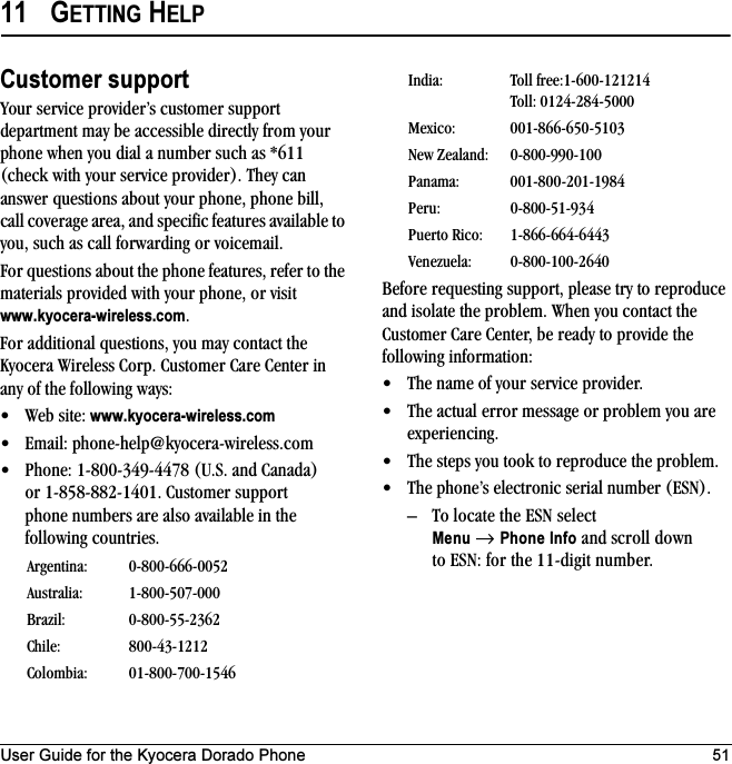 User Guide for the Kyocera Dorado Phone 5111 GETTING HELPCustomer supportYour service provider’s customer support department may be accessible directly from your phone when you dial a number such as *611 (check with your service provider). They can answer questions about your phone, phone bill, call coverage area, and specific features available to you, such as call forwarding or voicemail.For questions about the phone features, refer to the materials provided with your phone, or visit www.kyocera-wireless.com.For additional questions, you may contact the Kyocera Wireless Corp. Customer Care Center in any of the following ways:• Web site: www.kyocera-wireless.com• Email: phone-help@kyocera-wireless.com • Phone: 1-800-349-4478 (U.S. and Canada) or 1-858-882-1401. Customer support phone numbers are also available in the following countries.Before requesting support, please try to reproduce and isolate the problem. When you contact the Customer Care Center, be ready to provide the following information:• The name of your service provider. • The actual error message or problem you are experiencing. • The steps you took to reproduce the problem. • The phone’s electronic serial number (ESN).– To locate the ESN select Menu → Phone Info and scroll down to ESN: for the 11-digit number.Argentina: 0-800-666-0052Australia: 1-800-507-000Brazil: 0-800-55-2362Chile: 800-43-1212Colombia: 01-800-700-1546India: Toll free:1-600-121214Toll: 0124-284-5000Mexico: 001-866-650-5103New Zealand: 0-800-990-100Panama: 001-800-201-1984Peru: 0-800-51-934Puerto Rico: 1-866-664-6443Venezuela: 0-800-100-2640