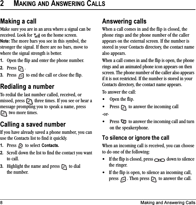 8 Making and Answering Calls2MAKING AND ANSWERING CALLSMaking a callMake sure you are in an area where a signal can be received. Look for   on the home screen.Note: The more bars you see in this symbol, the stronger the signal. If there are no bars, move to where the signal strength is better.1. Open the flip and enter the phone number.2. Press .3. Press   to end the call or close the flip.Redialing a numberTo redial the last number called, received, or missed, press   three times. If you see or hear a message prompting you to speak a name, press  two more times.Calling a saved numberIf you have already saved a phone number, you can use the Contacts list to find it quickly.1. Press   to select Contacts.2. Scroll down the list to find the contact you want to call.3. Highlight the name and press   to dial the number.Answering callsWhen a call comes in and the flip is closed, the phone rings and the phone number of the caller appears on the external screen. If the number is stored in your Contacts directory, the contact name also appears.When a call comes in and the flip is open, the phone rings and an animated phone icon appears on then screen. The phone number of the caller also appears if it is not restricted. If the number is stored in your Contacts directory, the contact name appears.To answer the call:• Open the flip.• Press   to answer the incoming call-or-• Press   to answer the incoming call and turn on the speakerphone.To silence or ignore the call When an incoming call is received, you can choose to do one of the following:• If the flip is closed, press   down to silence the ringer.• If the flip is open, to silence an incoming call, press  . Then press   to answer the call.
