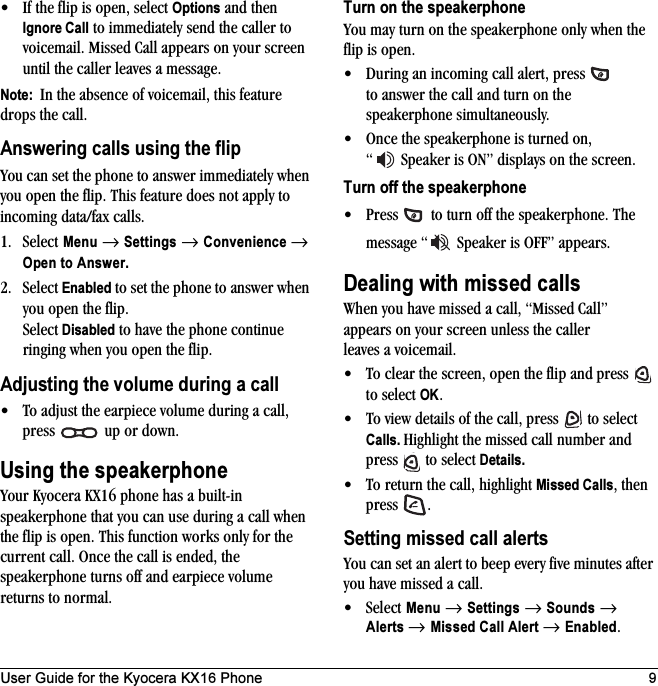 User Guide for the Kyocera KX16 Phone 9• If the flip is open, select Options and then Ignore Call to immediately send the caller to voicemail. Missed Call appears on your screen until the caller leaves a message.Note:  In the absence of voicemail, this feature drops the call.Answering calls using the flipYou can set the phone to answer immediately when you open the flip. This feature does not apply to incoming data/fax calls.1. Select Menu → Settings → Convenience → Open to Answer.2. Select Enabled to set the phone to answer when you open the flip. Select Disabled to have the phone continue ringing when you open the flip.Adjusting the volume during a call• To adjust the earpiece volume during a call, press   up or down.Using the speakerphoneYour Kyocera KX16 phone has a built-in speakerphone that you can use during a call when the flip is open. This function works only for the current call. Once the call is ended, the speakerphone turns off and earpiece volume returns to normal.Turn on the speakerphoneYou may turn on the speakerphone only when the flip is open.• During an incoming call alert, press   to answer the call and turn on the speakerphone simultaneously.• Once the speakerphone is turned on, “  Speaker is ON” displays on the screen.Turn off the speakerphone• Press   to turn off the speakerphone. The message “  Speaker is OFF” appears.Dealing with missed callsWhen you have missed a call, “Missed Call” appears on your screen unless the caller leaves a voicemail. • To clear the screen, open the flip and press   to select OK.• To view details of the call, press   to select Calls. Highlight the missed call number and press   to select Details.• To return the call, highlight Missed Calls, then press .Setting missed call alertsYou can set an alert to beep every five minutes after you have missed a call.•Select Menu → Settings → Sounds → Alerts → Missed Call Alert → Enabled.
