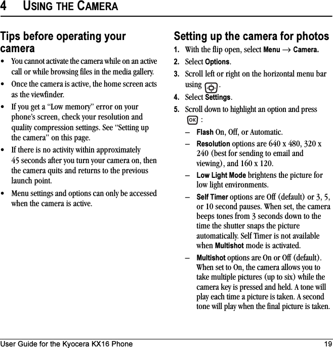 User Guide for the Kyocera KX16 Phone 194USING THE CAMERATips before operating your camera• You cannot activate the camera while on an active call or while browsing files in the media gallery.• Once the camera is active, the home screen acts as the viewfinder.• If you get a “Low memory” error on your phone’s screen, check your resolution and quality compression settings. See “Setting up the camera” on this page.• If there is no activity within approximately 45 seconds after you turn your camera on, then the camera quits and returns to the previous launch point.• Menu settings and options can only be accessed when the camera is active.Setting up the camera for photos1. With the flip open, select Menu → Camera.2. Select Options.3. Scroll left or right on the horizontal menu bar using .4. Select Settings.5. Scroll down to highlight an option and press :–Flash On, Off, or Automatic.–Resolution options are 640 x 480, 320 x 240 (best for sending to email and viewing), and 160 x 120.–Low Light Mode brightens the picture for low light environments.–Self Timer options are Off (default) or 3, 5, or 10 second pauses. When set, the camera beeps tones from 3 seconds down to the time the shutter snaps the picture automatically. Self Timer is not available when Multishot mode is activated.–Multishot options are On or Off (default). When set to On, the camera allows you to take multiple pictures (up to six) while the camera key is pressed and held. A tone will play each time a picture is taken. A second tone will play when the final picture is taken.