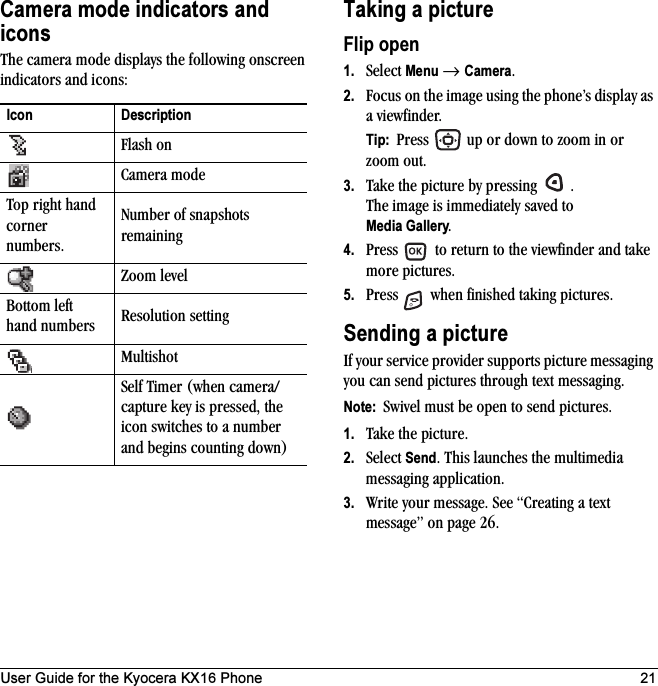 User Guide for the Kyocera KX16 Phone 21Camera mode indicators and iconsThe camera mode displays the following onscreen indicators and icons:Taking a pictureFlip open1. Select Menu → Camera.2. Focus on the image using the phone’s display as a viewfinder. Tip:  Press   up or down to zoom in or zoom out.3. Take the picture by pressing  .The image is immediately saved to Media Gallery.4. Press   to return to the viewfinder and take more pictures.5. Press   when finished taking pictures.Sending a pictureIf your service provider supports picture messaging you can send pictures through text messaging.Note:  Swivel must be open to send pictures.1. Take the picture.2. Select Send. This launches the multimedia messaging application.3. Write your message. See “Creating a text message” on page 26.Icon DescriptionFlash onCamera modeTop right hand corner numbers.Number of snapshots remainingZoom levelBottom left hand numbers Resolution settingMultishotSelf Timer (when camera/capture key is pressed, the icon switches to a number and begins counting down)