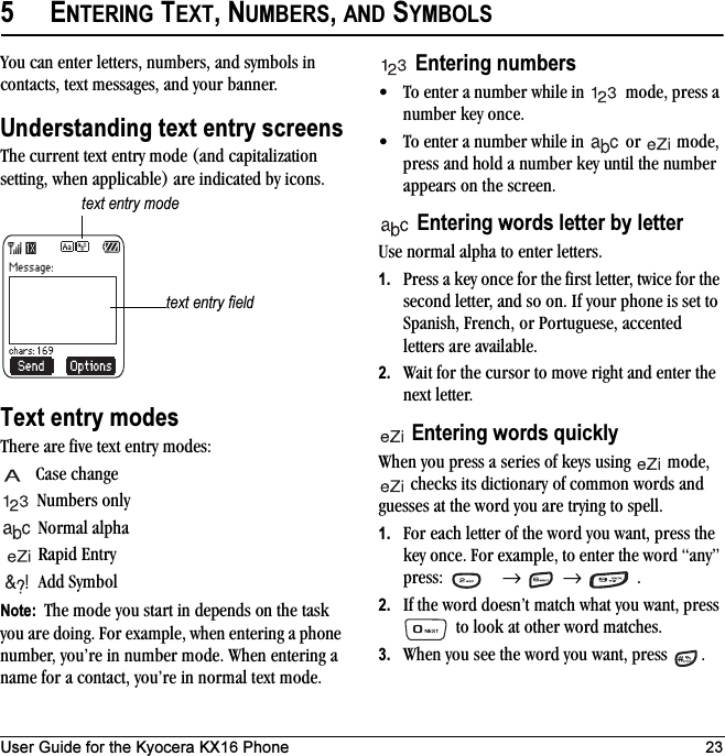 User Guide for the Kyocera KX16 Phone 235ENTERING TEXT, NUMBERS, AND SYMBOLSYou can enter letters, numbers, and symbols in contacts, text messages, and your banner.Understanding text entry screensThe current text entry mode (and capitalization setting, when applicable) are indicated by icons.Text entry modesThere are five text entry modes:Case changeNumbers onlyNormal alpha Rapid EntryAdd SymbolNote:  The mode you start in depends on the task you are doing. For example, when entering a phone number, you’re in number mode. When entering a name for a contact, you’re in normal text mode.Entering numbers• To enter a number while in   mode, press a number key once.• To enter a number while in   or   mode, press and hold a number key until the number appears on the screen.Entering words letter by letterUse normal alpha to enter letters.1. Press a key once for the first letter, twice for the second letter, and so on. If your phone is set to Spanish, French, or Portuguese, accented letters are available.2. Wait for the cursor to move right and enter the next letter. Entering words quicklyWhen you press a series of keys using   mode,  checks its dictionary of common words and guesses at the word you are trying to spell.1. For each letter of the word you want, press the key once. For example, to enter the word “any” press:  →  → .2. If the word doesn’t match what you want, press  to look at other word matches.3. When you see the word you want, press  .text entry fieldtext entry mode