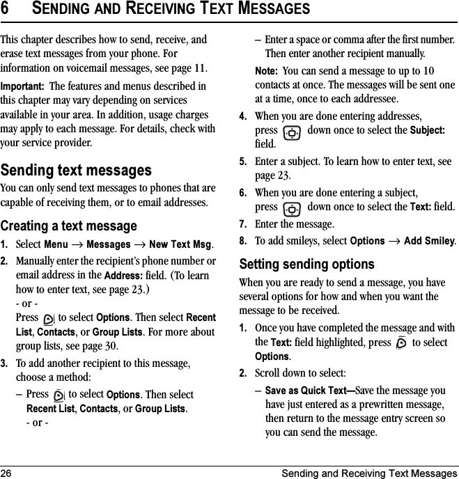 26 Sending and Receiving Text Messages6SENDING AND RECEIVING TEXT MESSAGESThis chapter describes how to send, receive, and erase text messages from your phone. For information on voicemail messages, see page 11.Important:  The features and menus described in this chapter may vary depending on services available in your area. In addition, usage charges may apply to each message. For details, check with your service provider.Sending text messagesYou can only send text messages to phones that are capable of receiving them, or to email addresses. Creating a text message1. Select Menu → Messages → New Text Msg. 2. Manually enter the recipient’s phone number or email address in the Address: field. (To learn how to enter text, see page 23.)- or -Press  to select Options. Then select Recent List, Contacts, or Group Lists. For more about group lists, see page 30.3. To add another recipient to this message, choose a method:– Press  to select Options. Then select Recent List, Contacts, or Group Lists.- or -– Enter a space or comma after the first number. Then enter another recipient manually.Note:  You can send a message to up to 10 contacts at once. The messages will be sent one at a time, once to each addressee.4. When you are done entering addresses, press   down once to select the Subject: field.5. Enter a subject. To learn how to enter text, see page 23.6. When you are done entering a subject, press   down once to select the Text: field.7. Enter the message.8. To add smileys, select Options → Add Smiley.Setting sending optionsWhen you are ready to send a message, you have several options for how and when you want the message to be received.1. Once you have completed the message and with the Text: field highlighted, press   to select Options. 2. Scroll down to select:–Save as Quick Text—Save the message you have just entered as a prewritten message, then return to the message entry screen so you can send the message.