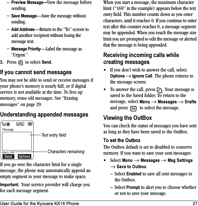 User Guide for the Kyocera KX16 Phone 27–Preview Message—View the message before sending.–Save Message—Save the message without sending.–Add Address—Return to the “To” screen to add another recipient without losing the message text.–Message Priority—Label the message as “Urgent.”3. Press   to select Send.If you cannot send messagesYou may not be able to send or receive messages if your phone’s memory is nearly full, or if digital service is not available at the time. To free up memory, erase old messages. See “Erasing messages” on page 29.Understanding appended messagesIf you go over the character limit for a single message, the phone may automatically append an empty segment to your message to make space.Important:  Your service provider will charge you for each message segment.When you start a message, the maximum character limit (“169” in the example) appears below the text entry field. This number counts down as you enter characters, until it reaches 0. If you continue to enter text after this counter reaches 0, a message segment may be appended. When you reach the message size limit you are prompted to edit the message or alerted that the message is being appended.Receiving incoming calls while creating messages• If you don’t wish to answer the call, select Options → Ignore Call. The phone returns to the message screen.• To answer the call, press  . Your message is saved to the Saved folder. To return to the message, select Menu → Messages → Drafts and press   to select the message.Viewing the OutBoxYou can check the status of messages you have sent as long as they have been saved to the OutBox.To set the OutboxThe Outbox default is set to disabled to conserve memory. If you want to save your sent messages:•Select Menu → Messages → Msg Settings → Save to Outbox.–Select Enabled to save all sent messages to the Outbox.–Select Prompt to alert you to choose whether or not to save your message.Text entry fieldCharacters remaining