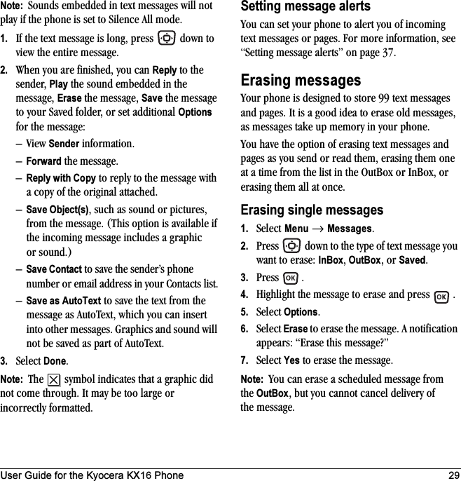 User Guide for the Kyocera KX16 Phone 29Note:  Sounds embedded in text messages will not play if the phone is set to Silence All mode.1. If the text message is long, press   down to view the entire message.2. When you are finished, you can Reply to the sender, Play the sound embedded in the message, Erase the message, Save the message to your Saved folder, or set additional Options for the message:–View Sender information.–Forward the message.–Reply with Copy to reply to the message with a copy of the original attached.–Save Object(s), such as sound or pictures, from the message. (This option is available if the incoming message includes a graphic or sound.)–Save Contact to save the sender’s phone number or email address in your Contacts list.–Save as AutoText to save the text from the message as AutoText, which you can insert into other messages. Graphics and sound will not be saved as part of AutoText.3. Select Done.Note:  The   symbol indicates that a graphic did not come through. It may be too large or incorrectly formatted.Setting message alertsYou can set your phone to alert you of incoming text messages or pages. For more information, see “Setting message alerts” on page 37.Erasing messagesYour phone is designed to store 99 text messages and pages. It is a good idea to erase old messages, as messages take up memory in your phone.You have the option of erasing text messages and pages as you send or read them, erasing them one at a time from the list in the OutBox or InBox, or erasing them all at once.Erasing single messages1. Select Menu → Messages.2. Press   down to the type of text message you want to erase: InBox, OutBox, or Saved.3. Press .4. Highlight the message to erase and press  .5. Select Options.6. Select Erase to erase the message. A notification appears: “Erase this message?”7. Select Yes to erase the message.Note:  You can erase a scheduled message from the OutBox, but you cannot cancel delivery of the message.