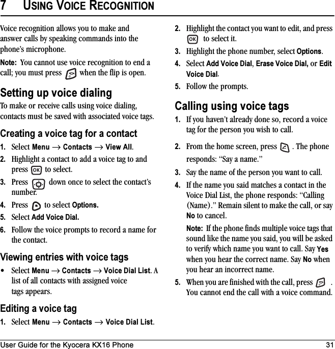 User Guide for the Kyocera KX16 Phone 317USING VOICE RECOGNITIONVoice recognition allows you to make and answer calls by speaking commands into the phone’s microphone.Note:  You cannot use voice recognition to end a call; you must press   when the flip is open.Setting up voice dialingTo make or receive calls using voice dialing, contacts must be saved with associated voice tags.Creating a voice tag for a contact1. Select Menu → Contacts → View All.2. Highlight a contact to add a voice tag to and press   to select.3. Press   down once to select the contact’s number.4. Press   to select Options.5. Select Add Voice Dial.6. Follow the voice prompts to record a name for the contact.Viewing entries with voice tags•Select Menu → Contacts → Voice Dial List. A list of all contacts with assigned voice tags appears.Editing a voice tag1. Select Menu → Contacts → Voice Dial List.2. Highlight the contact you want to edit, and press  to select it.3. Highlight the phone number, select Options.4. Select Add Voice Dial, Erase Voice Dial, or Edit Voice Dial.5. Follow the prompts.Calling using voice tags1. If you haven’t already done so, record a voice tag for the person you wish to call.2. From the home screen, press  . The phone responds: “Say a name.”3. Say the name of the person you want to call.4. If the name you said matches a contact in the Voice Dial List, the phone responds: “Calling (Name).” Remain silent to make the call, or say No to cancel.Note:  If the phone finds multiple voice tags that sound like the name you said, you will be asked to verify which name you want to call. Say Yes when you hear the correct name. Say No when you hear an incorrect name.5. When you are finished with the call, press  . You cannot end the call with a voice command.