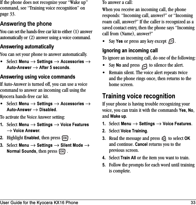 User Guide for the Kyocera KX16 Phone 33If the phone does not recognize your “Wake up” command, see “Training voice recognition” on page 33.Answering the phoneYou can set the hands-free car kit to either (1) answer automatically or (2) answer using a voice command.Answering automaticallyYou can set your phone to answer automatically. •Select Menu → Settings → Accessories → Auto-Answer → After 5 seconds.Answering using voice commandsIf Auto-Answer is turned off, you can use a voice command to answer an incoming call using the Kyocera hands-free car kit.•Select Menu → Settings → Accessories → Auto-Answer → Disabled.To activate the Voice Answer setting:1. Select Menu → Settings → Voice Features → Voice Answer.2. Highlight Enabled, then press  .3. Select Menu → Settings → Silent Mode → Normal Sounds, then press  .To answer a call:When you receive an incoming call, the phone responds: “Incoming call, answer?” or “Incoming roam call, answer?” If the caller is recognized as a saved contact entry, then the phone says “Incoming call from (Name), answer?”•Say Yes or press any key except  .Ignoring an incoming callTo ignore an incoming call, do one of the following:•Say No and press   to silence the alert.• Remain silent. The voice alert repeats twice and the phone rings once, then returns to the home screen.Training voice recognitionIf your phone is having trouble recognizing your voice, you can train it with the commands Yes, No, and Wake up.1. Select Menu → Settings →Voice Features.2. Select Voice Training.3. Read the message and press   to select OK and continue. Cancel returns you to the previous screen.4. Select Train All or the item you want to train.5. Follow the prompts for each word until training is complete.