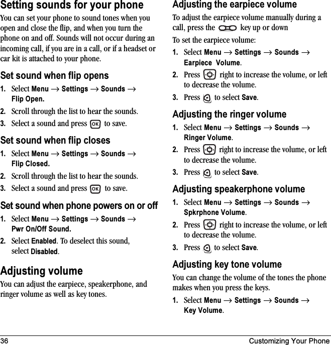 36 Customizing Your PhoneSetting sounds for your phoneYou can set your phone to sound tones when you open and close the flip, and when you turn the phone on and off. Sounds will not occur during an incoming call, if you are in a call, or if a headset or car kit is attached to your phone.Set sound when flip opens1. Select Menu → Settings → Sounds → Flip Open.2. Scroll through the list to hear the sounds. 3. Select a sound and press   to save.Set sound when flip closes1. Select Menu → Settings → Sounds → Flip Closed.2. Scroll through the list to hear the sounds. 3. Select a sound and press   to save.Set sound when phone powers on or off1. Select Menu → Settings → Sounds → Pwr On/Off Sound.2. Select Enabled. To deselect this sound, select Disabled.Adjusting volumeYou can adjust the earpiece, speakerphone, and ringer volume as well as key tones.Adjusting the earpiece volumeTo adjust the earpiece volume manually during a call, press the   key up or downTo set the earpiece volume:1. Select Menu → Settings → Sounds → Earpiece Volume.2. Press   right to increase the volume, or left to decrease the volume.3. Press  to select Save.Adjusting the ringer volume1. Select Menu → Settings → Sounds → Ringer Volume.2. Press   right to increase the volume, or left to decrease the volume.3. Press  to select Save.Adjusting speakerphone volume1. Select Menu → Settings → Sounds → Spkrphone Volume.2. Press   right to increase the volume, or left to decrease the volume.3. Press   to select Save.Adjusting key tone volumeYou can change the volume of the tones the phone makes when you press the keys. 1. Select Menu → Settings → Sounds → Key Volume.