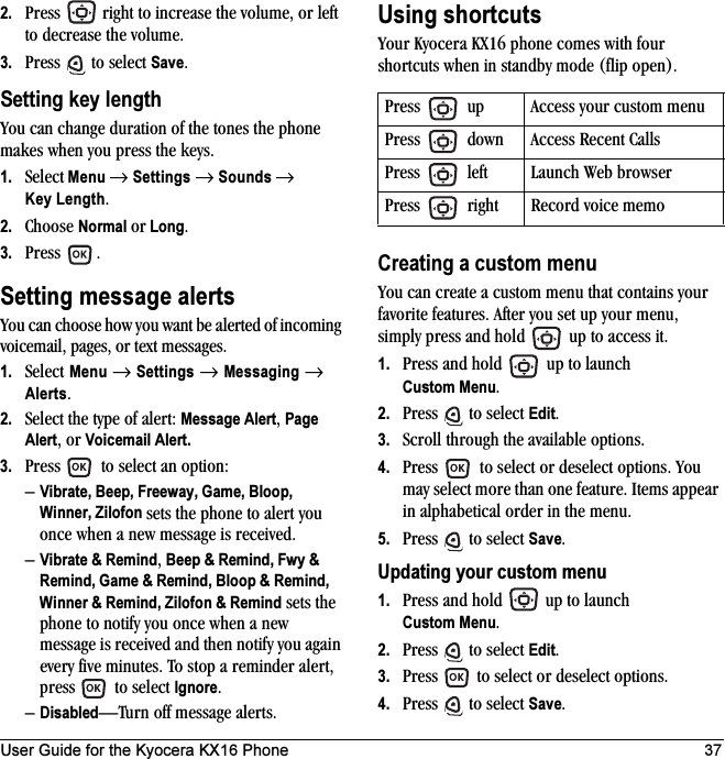 User Guide for the Kyocera KX16 Phone 372. Press   right to increase the volume, or left to decrease the volume.3. Press   to select Save.Setting key lengthYou can change duration of the tones the phone makes when you press the keys. 1. Select Menu → Settings → Sounds → Key Length.2. Choose Normal or Long.3. Press .Setting message alertsYou can choose how you want be alerted of incoming voicemail, pages, or text messages.1. Select Menu → Settings → Messaging → Alerts.2. Select the type of alert: Message Alert, Page Alert, or Voicemail Alert.3. Press   to select an option:–Vibrate, Beep, Freeway, Game, Bloop, Winner, Zilofon sets the phone to alert you once when a new message is received.–Vibrate &amp; Remind, Beep &amp; Remind, Fwy &amp; Remind, Game &amp; Remind, Bloop &amp; Remind, Winner &amp; Remind, Zilofon &amp; Remind sets the phone to notify you once when a new message is received and then notify you again every five minutes. To stop a reminder alert, press   to select Ignore. –Disabled—Turn off message alerts.Using shortcutsYour Kyocera KX16 phone comes with four shortcuts when in standby mode (flip open).Creating a custom menuYou can create a custom menu that contains your favorite features. After you set up your menu, simply press and hold   up to access it.1. Press and hold   up to launch Custom Menu.2. Press   to select Edit.3. Scroll through the available options.4. Press   to select or deselect options. You may select more than one feature. Items appear in alphabetical order in the menu. 5. Press   to select Save.Updating your custom menu1. Press and hold   up to launch Custom Menu.2. Press   to select Edit.3. Press   to select or deselect options.4. Press   to select Save.Press   up Access your custom menuPress   down Access Recent CallsPress   left Launch Web browserPress   right Record voice memo