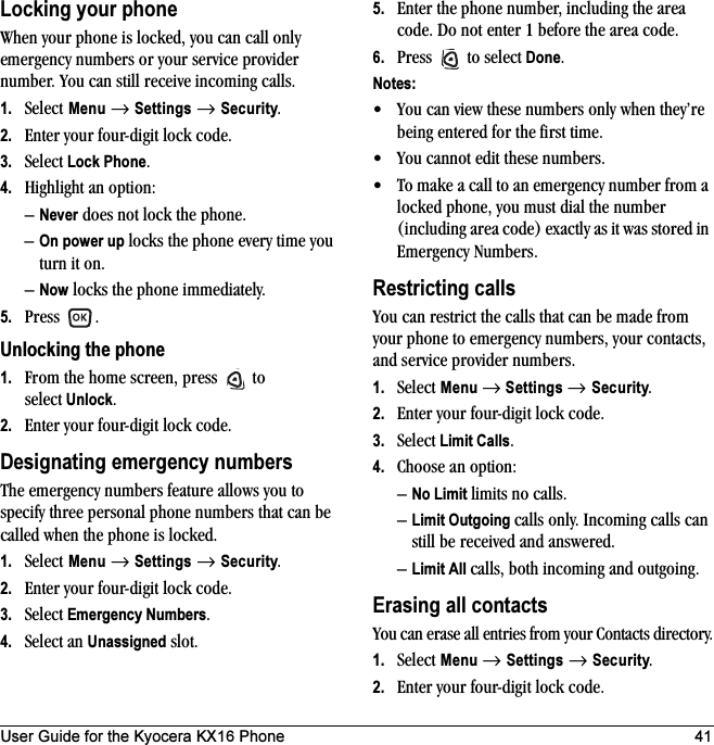 User Guide for the Kyocera KX16 Phone 41Locking your phoneWhen your phone is locked, you can call only emergency numbers or your service provider number. You can still receive incoming calls.1. Select Menu → Settings → Security.2. Enter your four-digit lock code.3. Select Lock Phone.4. Highlight an option:–Never does not lock the phone.–On power up locks the phone every time you turn it on.–Now locks the phone immediately.5. Press .Unlocking the phone1. From the home screen, press   to select Unlock.2. Enter your four-digit lock code. Designating emergency numbersThe emergency numbers feature allows you to specify three personal phone numbers that can be called when the phone is locked.1. Select Menu → Settings → Security.2. Enter your four-digit lock code.3. Select Emergency Numbers.4. Select an Unassigned slot.5. Enter the phone number, including the area code. Do not enter 1 before the area code.6. Press   to select Done.Notes:• You can view these numbers only when they’re being entered for the first time.• You cannot edit these numbers.• To make a call to an emergency number from a locked phone, you must dial the number (including area code) exactly as it was stored in Emergency Numbers.Restricting callsYou can restrict the calls that can be made from your phone to emergency numbers, your contacts, and service provider numbers.1. Select Menu → Settings → Security.2. Enter your four-digit lock code.3. Select Limit Calls.4. Choose an option:–No Limit limits no calls.–Limit Outgoing calls only. Incoming calls can still be received and answered.–Limit All calls, both incoming and outgoing.Erasing all contactsYou can erase all entries from your Contacts directory.1. Select Menu → Settings → Security.2. Enter your four-digit lock code.