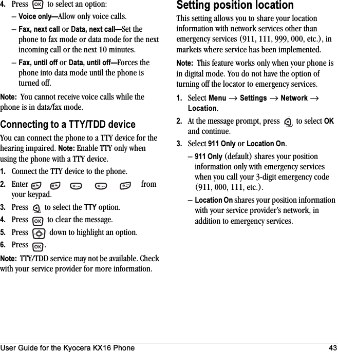 User Guide for the Kyocera KX16 Phone 434. Press   to select an option:–Voice only—Allow only voice calls.–Fax, next call or Data, next call—Set the phone to fax mode or data mode for the next incoming call or the next 10 minutes. –Fax, until off or Data, until off—Forces the phone into data mode until the phone is turned off.Note:  You cannot receive voice calls while the phone is in data/fax mode.Connecting to a TTY/TDD deviceYou can connect the phone to a TTY device for the hearing impaired. Note: Enable TTY only when using the phone with a TTY device.1. Connect the TTY device to the phone.2. Enter      from your keypad.3. Press   to select the TTY option.4. Press   to clear the message.5. Press   down to highlight an option.6. Press .Note:  TTY/TDD service may not be available. Check with your service provider for more information.Setting position locationThis setting allows you to share your location information with network services other than emergency services (911, 111, 999, 000, etc.), in markets where service has been implemented.Note:  This feature works only when your phone is in digital mode. You do not have the option of turning off the locator to emergency services.1. Select Menu → Settings → Network → Location.2. At the message prompt, press   to select OK and continue.3. Select 911 Only or Location On.–911 Only (default) shares your position information only with emergency services when you call your 3-digit emergency code (911, 000, 111, etc.).–Location On shares your position information with your service provider’s network, in addition to emergency services.