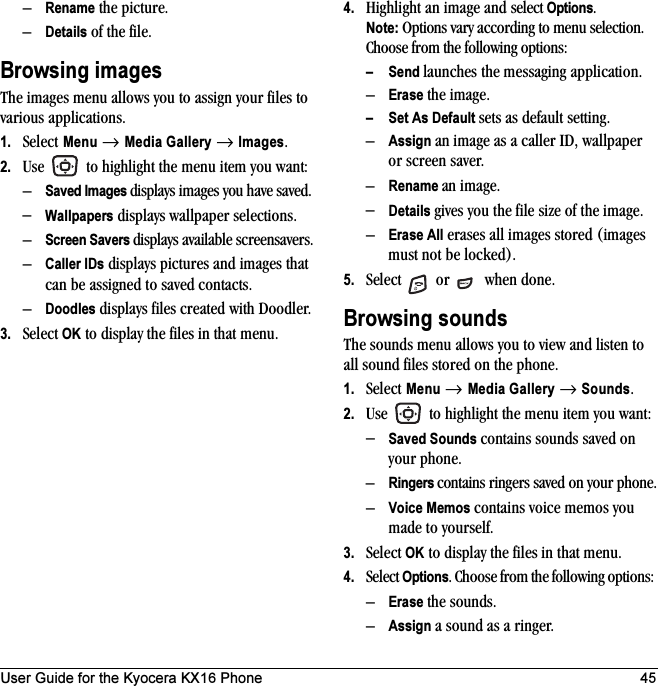 User Guide for the Kyocera KX16 Phone 45–Rename the picture.–Details of the file.Browsing imagesThe images menu allows you to assign your files to various applications.1. Select Menu → Media Gallery → Images.2. Use   to highlight the menu item you want:–Saved Images displays images you have saved.–Wallpapers displays wallpaper selections.–Screen Savers displays available screensavers.–Caller IDs displays pictures and images that can be assigned to saved contacts.–Doodles displays files created with Doodler.3. Select OK to display the files in that menu.4. Highlight an image and select Options. Note: Options vary according to menu selection.Choose from the following options: – Send launches the messaging application.–Erase the image.– Set As Default sets as default setting.–Assign an image as a caller ID, wallpaper or screen saver.–Rename an image.–Details gives you the file size of the image.–Erase All erases all images stored (images must not be locked).5. Select   or   when done.Browsing soundsThe sounds menu allows you to view and listen to all sound files stored on the phone.1. Select Menu → Media Gallery → Sounds.2. Use   to highlight the menu item you want:–Saved Sounds contains sounds saved on your phone.–Ringers contains ringers saved on your phone.–Voice Memos contains voice memos you made to yourself.3. Select OK to display the files in that menu.4. Select Options. Choose from the following options: –Erase the sounds.–Assign a sound as a ringer.