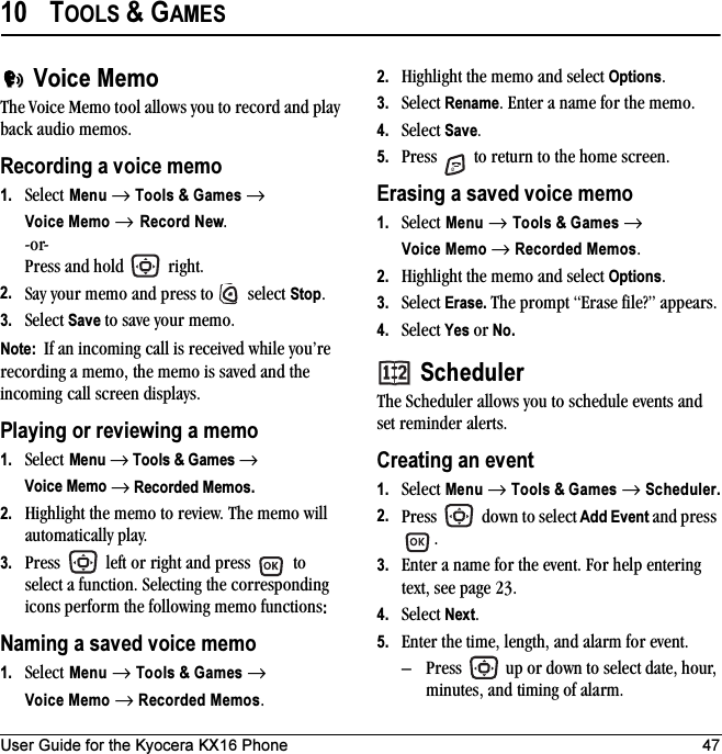 User Guide for the Kyocera KX16 Phone 4710 TOOLS &amp; GAMESVoice MemoThe Voice Memo tool allows you to record and play back audio memos.Recording a voice memo1. Select Menu → Tools &amp; Games →Voice Memo → Record New.-or- Press and hold   right. 2. Say your memo and press to   select Stop.3. Select Save to save your memo.Note:  If an incoming call is received while you’re recording a memo, the memo is saved and the incoming call screen displays.Playing or reviewing a memo1. Select Menu → Tools &amp; Games → Voice Memo → Recorded Memos.2. Highlight the memo to review. The memo will automatically play.3. Press   left or right and press   to select a function. Selecting the corresponding icons perform the following memo functions:Naming a saved voice memo1. Select Menu → Tools &amp; Games → Voice Memo → Recorded Memos.2. Highlight the memo and select Options.3. Select Rename. Enter a name for the memo.4. Select Save.5. Press   to return to the home screen.Erasing a saved voice memo1. Select Menu → Tools &amp; Games → Voice Memo → Recorded Memos.2. Highlight the memo and select Options.3. Select Erase. The prompt “Erase file?” appears.4. Select Yes or No.SchedulerThe Scheduler allows you to schedule events and set reminder alerts. Creating an event1. Select Menu → Tools &amp; Games → Scheduler.2. Press   down to select Add Event and press .3. Enter a name for the event. For help entering text, see page 23.4. Select Next.5. Enter the time, length, and alarm for event. – Press   up or down to select date, hour, minutes, and timing of alarm.