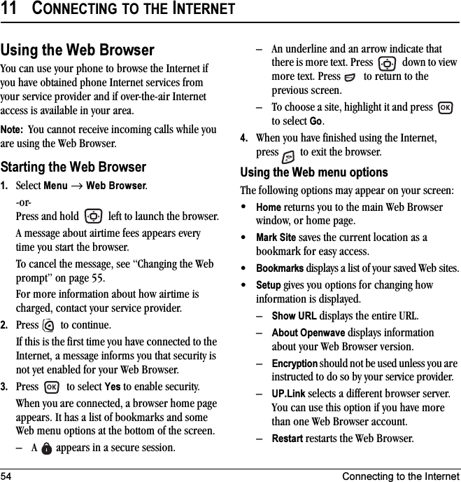 54 Connecting to the Internet11 CONNECTING TO THE INTERNETUsing the Web BrowserYou can use your phone to browse the Internet if you have obtained phone Internet services from your service provider and if over-the-air Internet access is available in your area. Note:  You cannot receive incoming calls while you are using the Web Browser. Starting the Web Browser1. Select Menu → Web Browser.-or-Press and hold   left to launch the browser.A message about airtime fees appears every time you start the browser.To cancel the message, see “Changing the Web prompt” on page 55.For more information about how airtime is charged, contact your service provider.2. Press   to continue.If this is the first time you have connected to the Internet, a message informs you that security is not yet enabled for your Web Browser.3. Press   to select Yes to enable security.When you are connected, a browser home page appears. It has a list of bookmarks and some Web menu options at the bottom of the screen.– A   appears in a secure session.– An underline and an arrow indicate that there is more text. Press   down to view more text. Press   to return to the previous screen.– To choose a site, highlight it and press   to select Go.4. When you have finished using the Internet, press   to exit the browser.Using the Web menu optionsThe following options may appear on your screen:•Home returns you to the main Web Browser window, or home page.•Mark Site saves the current location as a bookmark for easy access.•Bookmarks displays a list of your saved Web sites.•Setup gives you options for changing how information is displayed.–Show URL displays the entire URL.–About Openwave displays information about your Web Browser version.–Encryption should not be used unless you are instructed to do so by your service provider.–UP.Link selects a different browser server. You can use this option if you have more than one Web Browser account.–Restart restarts the Web Browser.