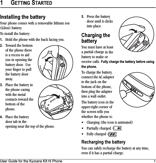 User Guide for the Kyocera KX16 Phone 11GETTING STARTEDInstalling the batteryYour phone comes with a removable lithium ion (LiIon) battery. To install the battery:1. Hold the phone with the back facing you.2. Toward the bottom of the phone there is a recess to aid you in opening the battery door.  Use your finger to pull the battery door away.3. Place the battery in the phone casing with the metal contacts toward the bottom of the phone.4. Place the battery door tab in the opening near the top of the phone.5. Press the battery door until it clicks into place.Charging the batteryYou must have at least a partial charge in the battery to make or receive calls. Fully charge the battery before using the phone.To charge the battery, connect the AC adapter to the jack on the bottom of the phone, then plug the adapter into a wall outlet.The battery icon in the upper-right corner of the screen tells you whether the phone is:• Charging (the icon is animated)• Partially charged • Fully charged Recharging the batteryYou can safely recharge the battery at any time, even if it has a partial charge.
