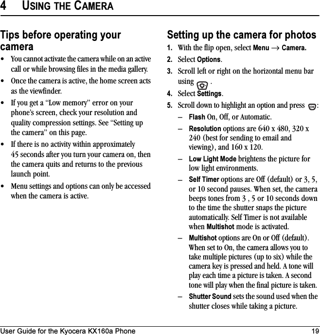 User Guide for the Kyocera KX160a Phone 194USING THE CAMERATips before operating your camera• You cannot activate the camera while on an active call or while browsing files in the media gallery.• Once the camera is active, the home screen acts as the viewfinder.• If you get a “Low memory” error on your phone’s screen, check your resolution and quality compression settings. See “Setting up the camera” on this page.• If there is no activity within approximately 45 seconds after you turn your camera on, then the camera quits and returns to the previous launch point.• Menu settings and options can only be accessed when the camera is active.Setting up the camera for photos1. With the flip open, select Menu → Camera.2. Select Options.3. Scroll left or right on the horizontal menu bar using .4. Select Settings.5. Scroll down to highlight an option and press  :–Flash On, Off, or Automatic.–Resolution options are 640 x 480, 320 x 240 (best for sending to email and viewing), and 160 x 120.–Low Light Mode brightens the picture for low light environments.–Self Timer options are Off (default) or 3, 5, or 10 second pauses. When set, the camera beeps tones from 3 , 5 or 10 seconds down to the time the shutter snaps the picture automatically. Self Timer is not available when Multishot mode is activated.–Multishot options are On or Off (default). When set to On, the camera allows you to take multiple pictures (up to six) while the camera key is pressed and held. A tone will play each time a picture is taken. A second tone will play when the final picture is taken.–Shutter Sound sets the sound used when the shutter closes while taking a picture.