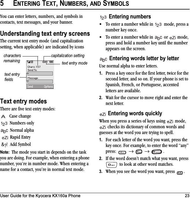 User Guide for the Kyocera KX160a Phone 235ENTERING TEXT, NUMBERS, AND SYMBOLSYou can enter letters, numbers, and symbols in contacts, text messages, and your banner.Understanding text entry screensThe current text entry mode (and capitalization setting, when applicable) are indicated by iconsText entry modesThere are five text entry modes:Case changeNumbers onlyNormal alpha Rapid EntryAdd SymbolNote:  The mode you start in depends on the task you are doing. For example, when entering a phone number, you’re in number mode. When entering a name for a contact, you’re in normal text mode.Entering numbers• To enter a number while in   mode, press a number key once.• To enter a number while in   or   mode, press and hold a number key until the number appears on the screen.Entering words letter by letterUse normal alpha to enter letters.1. Press a key once for the first letter, twice for the second letter, and so on. If your phone is set to Spanish, French, or Portuguese, accented letters are available.2. Wait for the cursor to move right and enter the next letter. Entering words quicklyWhen you press a series of keys using   mode,  checks its dictionary of common words and guesses at the word you are trying to spell.1. For each letter of the word you want, press the key once. For example, to enter the word “any” press:  →  → .2. If the word doesn’t match what you want, press  to look at other word matches.3. When you see the word you want, press  .text entry fieldstext entry modecapitalization settingcharacters remaining